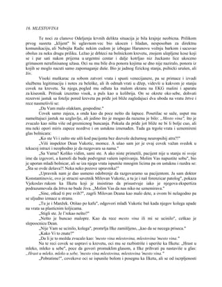 16. MLESTOVINA
Te noci za clanove Odeljenja krvnih delikta situacija je bila krajnje neobicna. Prilikom
prvog susreta „klijent" bi uglavnom vec bio ukocen i hladan, nesposoban za direktnu
komunikaciju, ali Nebojša Radic nekim cudom je izbegao Harunovu vožnju barkom i sacuvao
obolus za neku drugu priliku. Ležao je drhteci na bolnickom krevetu, znojem ulepljene kose koji
se i par sati nakon prijema u urgentni centar i dalje kotrljao niz žuckasto lice ukoceno
grimasom nerafinisanog užasa. Oci su mu bile dva ponora kojima se dno nije naziralo, ponora iz
kojih se moglo nacuti samo zapomaganje duše. Bio je jadnog fizickog stanja, psihicki urušen, ali
živ.
Visoki muškarac za sobom zatvori vrata i spusti venecijanere, pa se primace i izvadi
službenu legitimaciju i notes za beleške, ali ih odmah vrati u džep, videvši u kakvom je stanju
covek na krevetu. Sa njega, pogled mu odluta ka malom ekranu na EKG mašini i aparatu
za kiseonik. Pritisak izuzetno visok, a puls kao u kolibrija. On se okrete oko sebe, dohvati
rezervni jastuk sa fotelje pored kreveta pa priđe još bliže zagledajuci dva uboda na vratu žrtve i
rece nasmešivši se:
„Da Vam malo olakšam, gospodine."
Covek samo zajeca, a onda kao da poce nešto da šapuce. Posetilac se saže, usput mu
nameštajuci jastuk na uzglavlje, ali jedino što je mogao da razazna je bilo: „Mesto vina", što je
zvucalo kao ništa više od groznicnog buncanja. Pokuša da priđe još bliže ne bi li bolje cuo, ali
mu neki opori miris zapece nozdrve i on ustuknu iznenađen. Tada ga trgoše vrata i uznemireni
glas bolnicara:
„Ko ste Vi i zašto ste ušli kod pacijenta bez dozvole dežurnog neuropsihij atra?!"
„Viši inspektor Dean Vukotic, momce. A ušao sam jer je ovaj covek važan svedok u
tekucoj istrazi i neophodno je da razgovara sa nama."
„Sa Vama? Koliko vidim, sami ste. A ako niste primetili, pacijent nije u stanju ni svoje
ime da izgovori, a kamoli da bude podvrgnut vašem ispitivanju. Molim Vas napustite sobu", bio
je uporan mladi bolnicar, ali se iza njega vrata ispuniše mnogim licima pa on ustuknu i razdra se:
„Šta se ovde dešava?! Neka neko pozove upravnika!"
„Upravnik nam je dao usmeno odobrenje da razgovaramo sa pacijentom. Ja sam doktor
Konstantinovic, ovo je strucni savetnik Milovan Vukotic, a tu je i naš forenzicar patolog", pokaza
Vjekoslav rukom ka Ilketu koji je insistirao da prisustvuje iako je njegova ekspertiza
podrazumevala da žrtva ne bude živa. „Molim Vas da nas niko ne uznemirava."
„Sine, otkud ti pre svih?", zagrli Milovan Deana kao malo dete, a ovom bi nelagodno pa
se uljudno izmace u stranu.
„Tu je i Manžek. Otišao po kafu", odgovori mlađi Vukotic baš kada njegov kolega upade
na vrata sa plasticnim šoljicama.
„Stigli ste. Je l’rekao nešto?"
„Nešto je buncao malopre. Kao da rece mesto vina ili mi se ucinilo", ceškao je
slepoocnicu Dean.
„Nije Vam se ucinilo, kolega", promrlja Ilke zamišljeno, „kao da se necega priseca."
„Kako Vi to znate?"
„Da li je to možda zvucalo kao: 'mesto vina mlestovina, mlestovina 'mesto vina."
Na te reci covek se uspravi u krevetu, oci mu se razbistriše i uperiše ka Ilketu: „Hrast u
mleko, mleko u sebe", poce da govori promuklim glasom, a Ilke prihvati pa nastaviše u glas:
„Hrast u mleko, mleko u sebe, 'mesto vina mlestovina, mlestovina 'mesto vina."
„Pobratime!", covekove oci se ispuniše bolom i posegnu ka Ilketu, ali se od iscrpljenosti
 