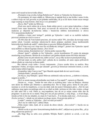 samo sruši nazad na krevet teško dišuci.
„Poznajete ovog coveka, kolega Rafailovicu?" okrete se Vjekoslav ka forenzicaru.
„Ne poznajem, ali znam odakle je. Mlestovina je napitak koji je star koliko i sama Avala,
a stihove koje ste culi govorile su još prabake naših baka, ali ja se do skoro nisam secao mnogo
cega vezanog za moje korene. Zato mi je i ovo promaklo."
„Šta to, Ilke?" priđe mu Milovan.
„Pred zoru staviš mleko da se kuva. Kada mleko provri, a prvi petao kukurikne, u lonac
izmrviš koru stare hrastovine. Naši preci su verovali da mlestovina štiti od zla, a moderna
medicina je objasnila da mešavina mleka i hrastovine inhibira konvalotoksin iz otrova
T12, koncentrata đurđevka."
„Inhibira u kojoj meri kolega?", prekide ga Vjekoslav i maši se za mobilni mahnito
prevrcuci prstima po touch screen-u.
„Ne bih znao da Vam kažem precizno, ali recimo nekih 70%, dovoljno da trovanje nema
smrtni ishod. Ucestalo unošenje mlestovine bi skoro potpuno anuliralo uticaj karditonickih
heterozida koje đurđevak sadrži", oduševljeno je govorio Milutin Rafailovic Ilke.
„Da li Vam ovaj cvet i kap rose lice na đurđevak, kolega?", postavi mu Vjekoslav ispred
nosa mobilni sa slikom logotipa stranice „Novi život".
„Nema sumnje, Konstantinovicu", žmirnu preko naocara Ilke.
„Deane! Igore!", uzbuđen je bio Vjekoslav, „javite koordinatoru IT centra da pojacaju
monitoring ovog domena. Mislim da za dvadeset i pet godina nikada nismo bili bliže ubicama."
„Koliko cesto ste pili mlestovinu, dobri covece", seo je Ilke na krevet pored preživelog.
„Od kad znam za sebe, pobro moj", pokuša da se osmehne, ali samo zajeca prihvativši
rukom ubode na vratu koji su besno pekli.
Ilke dohvati svoju torbu i izvuce instrumente. „Uzecu uzorke tkiva za analizu. Bice
neprijatno i bolno, ali trajace samo par sekundi", govorio je forenzicar smirenim tonom, a covek
samo trepnu teškim kapcima.
„Gospodine, kako Vam je ime?" Igor Manžek najzad dođe do reci uzevši notes.
„Nebojša Radic", procedi covek.
„Ne boj se, moj Nebojša", spusti Milovan zaštitnicki ruku na krevet, „u dobrim si rukama,
najgore je prošlo..."
„Da li se secate necega od prethodne noci kada su Vas napali?", nastavio je Manžek.
„Secam se... svega... Taman što sam sišao sa avalskog puta i ušao na Banjicu, skrenuo
sam desno da obiđem par ribarnica u sporednoj ulici. Što tu imaju girice, bolna bi usta jela",
nasmeja se covek ka inspektoru, a ovaj mu dade znak da nastavi klimanjem glave. „Tek što sam
zakljucao mog jugica na parkingu neko mi se obali na leđa i pritisnu mi obe ruke svojim, a drugi
mi zabi neko šilo u vrat. Peklo je, moj inspektore, kao da mi je usijan cumur neko dao da
progutam i tu poce da mi se manta. Onaj prvi me još jace pritisnu, a onaj drugi... u stvari druga,
žensko je bilo to što me ubadalo, ne znam Je l’sam kaz'o... E ta ženska onda rece: „Greh posejao,
Zetelac požnjeo", i ubode me još jednom na drugo mesto. Ovaj put nije peklo ic."
,,I onda?", umeša se Vjekoslav. ,,Da li su rekli još nešto?"
,,Da li ste im viđeli lica?", dobaci Dean.
„Ništa nisam video, ljudi, ali se secam da ubrzo rekoše: „Bezvrednik!", i baciše me na
beton pored auta."
„Mislili su da ce ga otrov koncentrisanog đurđevka ubiti", zakljucivao je pricu Ilke, „ali je
zbog mlestovine preživeo."
„Da blagi Bog na nebu cuva prababu Milojku Radic", prekrsti se covek, a oci mu
zavodniše.
 