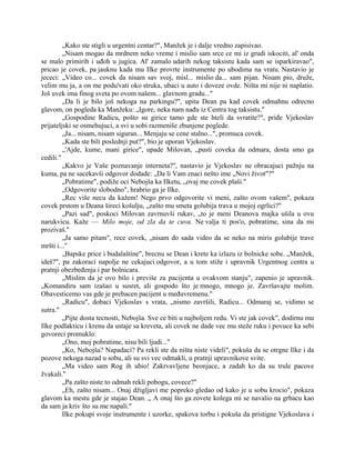 „Kako ste stigli u urgentni centar?", Manžek je i dalje vredno zapisivao.
„Nisam mogao da mrdnem neko vreme i mislio sam srce ce mi iz grudi iskociti, al' onda
se malo primirih i uđoh u jugica. Al' zamalo udarih nekog taksistu kada sam se isparkiravao",
pricao je covek, pa jauknu kada mu Ilke provrte instrumente po ubodima na vratu. Nastavio je
jececi: „Video co... covek da nisam sav svoj, misl... mislio da... sam pijan. Nisam pio, druže,
velim mu ja, a on me podu'vati oko struka, ubaci u auto i doveze ovde. Ništa mi nije ni naplatio.
Još uvek ima finog sveta po ovom našem... glavnom gradu..."
„Da li je bilo još nekoga na parkingu?", upita Dean pa kad covek odmahnu odrecno
glavom, on pogleda ka Manžeku: „Igore, neka nam nađu iz Centra tog taksistu."
„Gospodine Radicu, pošto su girice tamo gde ste hteli da svratite?", priđe Vjekoslav
prijateljski se osmehujuci, a svi u sobi razmeniše zbunjene poglede.
„Ja... nisam, nisam siguran... Menjaju se cene stalno...", promuca covek.
„Kada ste bili poslednji put?", bio je uporan Vjekoslav.
„'Ajde, kume, mani girice", upade Milovan, „pusti coveka da odmara, dosta smo ga
cedili."
„Kakvo je Vaše poznavanje interneta?", nastavio je Vjekoslav ne obracajuci pažnju na
kuma, pa ne sacekavši odgovor dodade: „Da li Vam znaci nešto ime „Novi život"?"
„Pobratime", podiže oci Nebojša ka Ilketu, „ovaj me covek plaši."
„Odgovorite slobodno", hrabrio ga je Ilke.
„Rec više necu da kažem! Nego prvo odgovorite vi meni, zašto ovom vašem", pokaza
covek prstom u Deana šireci košulju, „zašto mu smeta golubija trava u mojoj ogrlici?"
„Pazi sad", poskoci Milovan zavrnuvši rukav, „to je meni Deanova majka ušila u ovu
narukvicu. Kaže — Milo moje, od zla da te cuva. Ne valja ti pos'o, pobratime, sina da mi
prozivaš."
„Ja samo pitam", rece covek, „nisam do sada video da se neko na miris golubije trave
mršti i..."
„Bapske price i budalaštine", brecnu se Dean i krete ka izlazu iz bolnicke sobe. „Manžek,
ideš?", pa zakoraci napolje ne cekajuci odgovor, a u tom stiže i upravnik Urgentnog centra u
pratnji obezbeđenja i par bolnicara.
„Mislim da je ovo bilo i previše za pacijenta u ovakvom stanju", zapenio je upravnik.
„Komandiru sam izašao u susret, ali gospodo što je mnogo, mnogo je. Završavajte molim.
Obavesticemo vas gde je prebacen pacijent u međuvremenu."
„Radicu", dobaci Vjekoslav s vrata, „nismo završili, Radicu... Odmaraj se, vidimo se
sutra."
„Pijte dosta tecnosti, Nebojša. Sve ce biti u najboljem redu. Vi ste jak covek", dodirnu mu
Ilke podlakticu i krenu da ustaje sa kreveta, ali covek ne dade vec mu steže ruku i povuce ka sebi
govoreci promuklo:
„Ono, moj pobratime, nisu bili ljudi..."
„Ko, Nebojša? Napadaci? Pa rekli ste da ništa niste videli", pokuša da se otrgne Ilke i da
pozove nekoga nazad u sobu, ali su svi vec odmakli, u pratnji upravnikove svite.
„Ma video sam Rog ih ubio! Zakrvavljene beonjace, a zadah ko da su trule pacove
žvakali."
„Pa zašto niste to odmah rekli pobogu, covece?"
„Eh, zašto nisam... Onaj džigljavi me popreko gledao od kako je u sobu krocio", pokaza
glavom ka mestu gde je stajao Dean. „ A onaj što ga zovete kolega mi se navalio na grbacu kao
da sam ja kriv što su me napali."
Ilke pokupi svoje instrumente i uzorke, spakova torbu i pokuša da pristigne Vjekoslava i
 
