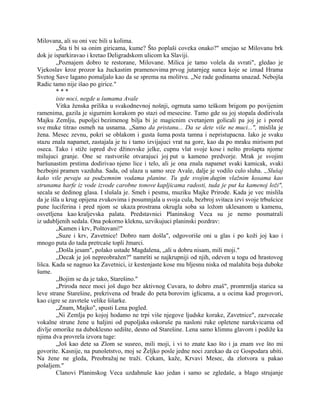 Milovana, ali su oni vec bili u kolima.
„Šta ti bi sa onim giricama, kume? Što poplaši coveka onako?" smejao se Milovanu brk
dok je isparkiravao i kretao Deligradskom ulicom ka Slaviji.
„Poznajem dobro te restorane, Milovane. Milica je tamo volela da svrati", gledao je
Vjekoslav kroz prozor ka žuckastim pramenovima prvog jutarnjeg sunca koje se iznad Hrama
Svetog Save lagano pomaljalo kao da se sprema na molitvu. „Ne rade godinama unazad. Nebojša
Radic tamo nije išao po girice."
* * *
iste noci, negde u šumama Avale
Vitka ženska prilika u svakodnevnoj nošnji, ogrnuta samo teškom brigom po povijenim
ramenima, gazila je sigurnim korakom po stazi od mesecine. Tamo gde su joj stopala dodirivala
Majku Zemlju, pupoljci bezimenog bilja bi je magicnim cvetanjem golicali pa joj je i pored
sve muke titrao osmeh na usnama. „Samo da pristanu... Da se dete više ne muci...", mislila je
žena. Mesec zevnu, pokri se oblakom i gusta šuma posta tamna i nepristupacna. Iako je svaku
stazu znala napamet, zastajala je tu i tamo izvijajuci vrat na gore, kao da po mraku mirisom put
oseca. Tako i stiže ispred dve džinovske jelke, cupnu vlat svoje kose i nešto prošapta njome
milujuci granje. One se rastvoriše otvarajuci joj put u kameno predvorje. Mrak je svojim
baršunastim prstima dodirivao njeno lice i telo, ali je ona znala napamet svaki kamicak, svaki
bezbojni pramen vazduha. Sada, od ulaza u samo srce Avale, dalje je vodilo culo sluha. „Slušaj
kako vile pevaju sa podzemnim vodama planine. Tu gde svojim dugim vlažnim kosama kao
strunama harfe iz vode izvode carobne tonove kapljicama radosti, tuda je put ka kamenoj loži",
secala se dedinog glasa. I slušala je. Smeh i pesmu, muziku Majke Prirode. Kada je vec mislila
da je išla u krug opijena zvukovima i posumnjala u svoja cula, bezbroj svitaca izvi svoje trbušcice
pune luciferina i pred njom se ukaza prostrana okrugla soba sa ložom uklesanom u kamenu,
osvetljena kao kraljevska palata. Predstavnici Planinskog Veca su je nemo posmatrali
iz udubljenih sedala. Ona pokorno kleknu, uzvikujuci planinski pozdrav:
„Kamen i krv, Poštovani!"
„Suze i krv, Zavetnice! Dobro nam došla", odgovoriše oni u glas i po koži joj kao i
mnogo puta do tada pretrcaše topli žmarci.
„Došla jesam", polako ustade Magdalena, „ali u dobru nisam, mili moji."
„Decak je još nepreobražen?" namršti se najkrupniji od njih, odeven u togu od hrastovog
lišca. Kada se nagnuo ka Zavetnici, iz kestenjaste kose mu bljesnu niska od malahita boja duboke
šume.
„Bojim se da je tako, Starešino."
„Priroda nece moci još dugo bez aktivnog Cuvara, to dobro znaš", promrmlja starica sa
leve strane Starešine, prekrivena od brade do peta borovim iglicama, a u ocima kad progovori,
kao cigre se zavrteše velike šišarke.
„Znam, Majko", spusti Lena pogled.
„Ni Zemlja po kojoj hodamo ne trpi više njegove ljudske korake, Zavetnice", zazvecaše
vokalne strune žene u haljini od pupoljaka oskoruše pa nasloni ruke opletene narukvicama od
divlje omorike na duboklesno sedište, desno od Starešine. Lena samo klimnu glavom i podiže ka
njima dva provrela izvora tuge:
„Još kao dete sa Zlom se susreo, mili moji, i vi to znate kao što i ja znam sve što mi
govorite. Kasnije, na punoletstvo, moj se Željko posle jedne noci zarekao da ce Gospodara ubiti.
Na žene ne gleda, Preobražaj ne traži. Cekam, kaže, Krvavi Mesec, da zlotvora u pakao
pošaljem."
Clanovi Planinskog Veca uzdahnuše kao jedan i samo se zgledaše, a blago strujanje
 