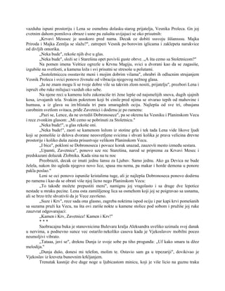 vazduha ispuni prostoriju i Lena se osmehnu dolasku starog prijatelja, Vesnika Proleca. Gn joj
cvetnim dahom pomilova obraze i usne pa zašušta uvijajuci se oko prisutnih:
„Krvavi Messsec je ussskoro pred nama. Decak ce dobiti sssvoju šššansssu. Majka
Priroda i Majka Zemlja se slažu?", zatreperi Vesnik po borovim iglicama i zaklepeta narukvice
od divljih omorika.
„Neka bude", rekoše njih dve u glas.
„Neka bude", složi se i Starešina opet povivši guste obrve. „A šta cemo sa Stoletnicom?"
Na pomen imena Veštice ogrezle u Krvnu Magiju, svici u dvorani kao da se zagasiše,
izgubiše na svetlosti, a kamena loža i svi prisutni se stresoše u polutami.
„Ssstoletnicccu ossstavite meni i mojim dobrim vilama", ohrabri ih odlucnim strujanjem
Vesnik Proleca i svici ponovo živnuše od vibracija njegovog nežnog glasa.
„Ja ne znam mogu li se tvoje dobre vile sa takvim zlom nositi, prijatelju", prozbori Lena i
ispruži obe ruke milujuci vazduh oko sebe.
Na njene reci u kamenu ložu zakoraciše tri žene lepše od najsmelijih snova, dugih sjajnih
kosa, izvajanih tela. Svakim pokretom koji bi cinile pred njima se stvarao tepih od mahovine i
humusa, a iz glava su im blistala tri para smaragdnih ociju. Najlepša od sve tri, obasjana
carobnim svetlom svitaca, priđe Zavetnici i dodirnu je po ramenu:
„Pazi se, Lence, da ne uvrediš Dobronosece", pa se okrenu ka Vesniku i Planinskom Vecu
i rece zvonkim glasom: „Mi cemo se pobrinuti za Stoletnicu."
„Neka bude!", u glas rekoše oni.
„Neka bude!", zaori se kamenom ložom iz stotine grla i tek tada Lena vide likove ljudi
koji se pomoliše iz delova dvorane neosvetljene svicima i shvati kolika je prava velicina drevne
prostorije i koliko duša zaista prisustvuje velikom Planinskom Vecu.
„I bice", pokloni se Dobronoseca i povuce korak unazad, zauzevši mesto između sestara.
„Upamti, Zavetnice", ponovo uze rec Starešina, narod se priprema za Krvavi Mesec i
predskazani dolazak Zlobnika. Kada sina na tu noc
Preobraziš, decak ce imati jednu šansu za Ljubav. Samo jednu. Ako ga Devica ne bude
želela, nakon što ugleda njegovo novo lice, spasa mu nema, pa makar i horde demona u ponore
pakla poslao."
Leni se oci ponovo ispuniše kristalima tuge, ali je najlepša Dobronoseca ponovo dodirnu
po ramenu i kao da se obrati više njoj licno nego Planinskom Vecu:
„To takođe možete prepustiti meni", namignu joj vragolasto i sa druge dve lepotice
nestade u mraku pecine. Lena osta zamišljenog lica sa osmehom koji joj se poigravao sa usnama,
ali se brzo trže shvativši da je Vece završeno.
„Suze i Krv", rece sada ona glasno, zagreba noktima ispod ociju i par kapi krvi pomešanih
sa suzama pruži ka Vecu, na šta ovi zariše nokte u kamene stolice pod sobom i pružiše joj ruke
zauzvrat odgovarajuci:
„Kamen i Krv, Zavetnice! Kamen i Krv!"
* * *
Saobracajna buka je stanovnicima Bulevara kralja Aleksandra uveliko uzimala svoj danak
u nervima, a podnevno sunce vec ostarilo nekoliko casova kada je Vjekoslavov mobilni poceo
neumoljivi vibrato.
„Tataaa, javi se", dreknu Dunja iz svoje sobe pa tiho progunđa: „Uf kako smara ta džez
melodija."
„Dunja dušo, donesi mi telefon, molim te. Ostavio sam ga u trpezariji", dovikivao je
Vjekoslav iz kreveta bunovnim krkljanjem.
Trenutak kasnije dve duge noge u ljubicastom minicu, koji je više licio na guznu traku
 