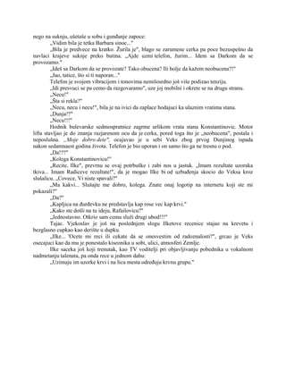 nego na suknju, ušetaše u sobu i gunđanje zapoce:
„Vidim bila je tetka Barbara sinoc..."
„Bila je predvece na kratko. Žurila je", blago se zarumene cerka pa poce bezuspešno da
navlaci krajeve suknje preko butina. „Ajde uzmi telefon, žurim... Idem sa Darkom da se
provozamo."
„Ideš sa Darkom da se provozate? Tako obucena? Ili bolje da kažem neobucena?!"
„Jao, tatice, što si ti naporan..."
Telefon je svojom vibracijom i tonovima nemilosrdno još više podizao tenziju.
„Idi presvuci se pa cemo da razgovaramo", uze joj mobilni i okrete se na drugu stranu.
„Necu!"
„Šta si rekla?"
„Necu, necu i necu!", bila je na ivici da zaplace hodajuci ka ulaznim vratima stana.
„Dunja!?"
„Necu!!!"
Hodnik bulevarske sedmospratnice zagrme urlikom vrata stana Konstantinovic. Motor
lifta stavljao je do znanja razjarenom ocu da je cerka, pored toga što je „neobucena", postala i
neposlušna. „Moje dobro dete", ocajavao je u sebi Veks zbog prvog Dunjinog ispada
nakon sedamnaest godina života. Telefon je bio uporan i on samo što ga ne tresnu o pod.
„Da!??"
„Kolega Konstantinovicu!"
„Recite, Ilke", prevrnu se ovaj potrbuške i zabi nos u jastuk. „Imam rezultate uzoraka
tkiva... Imam Radiceve rezultate!", da je mogao Ilke bi od uzbuđenja skocio do Veksa kroz
slušalicu. „Covece, Vi niste spavali?"
„Ma kakvi... Slušajte me dobro, kolega. Znate onaj logotip na internetu koji ste mi
pokazali?"
„Da?"
„Kapljica na đurđevku ne predstavlja kap rose vec kap krvi."
„Kako ste došli na tu ideju, Rafailovicu?"
„Jednostavno. Otkrio sam cemu služi drugi ubod!!!"
Tajac. Vjekoslav je još na poslednjem slogu Ilketove recenice stajao na krevetu i
bezglasno cupkao kao derište u dupku.
„Ilke... 'Ocete mi reci ili cekate da se onesvestim od radoznalosti?", grcao je Veks
osecajuci kao da mu je ponestalo kiseonika u sobi, ulici, atmosferi Zemlje.
Ilke saceka još koji trenutak, kao TV voditelji pri objavljivanju pobednika u vokalnom
nadmetanju talenata, pa onda rece u jednom dahu:
„Uzimaju im uzorke krvi i na licu mesta određuju krvnu grupu."
 