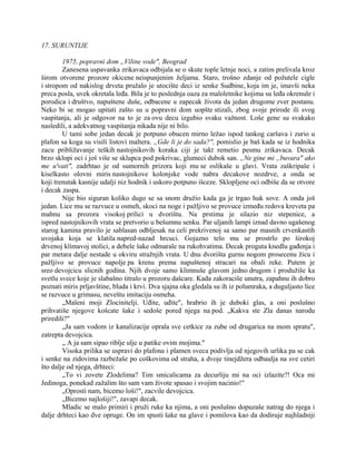 17. SURUNTIJE
1975, popravni dom „Viline vode", Beograd
Zanesena uspavanka zrikavaca odbijala se o skute tople letnje noci, a zatim prelivala kroz
širom otvorene prozore okicene neispunjenim željama. Staro, trošno zdanje od požutele cigle
i stropom od nakislog drveta pružalo je utocište deci iz senke Sudbine, koja im je, imavši neka
preca posla, uvek okretala leđa. Bila je to poslednja oaza za maloletnike kojima su leđa okrenule i
porodica i društvo, napuštene duše, odbacene u zapecak života da jedan drugome zver postanu.
Neko bi se mogao upitati zašto su u popravni dom uopšte stizali, zbog svoje prirode ili svog
vaspitanja, ali je odgovor na to je za ovu decu izgubio svaku važnost. Loše gene su svakako
nasledili, a adekvatnog vaspitanja nikada nije ni bilo.
U tami sobe jedan decak je potpuno obucen mirno ležao ispod tankog caršava i zurio u
plafon sa koga su visili listovi maltera. „Gde li je do sada?", pomislio je baš kada se iz hodnika
zacu približavanje teških nastojnikovih koraka ciji je takt remetio pesmu zrikavaca. Decak
brzo sklopi oci i još više se sklupca pod pokrivac, glumeci dubok san. „Ne gine mi „buvara" ako
me u'vati", zadrhtao je od sumornih prizora koji mu se oslikaše u glavi. Vrata zaškripaše i
kiselkasto olovni miris nastojnikove kolonjske vode nabra decakove nozdrve, a onda se
koji trenutak kasnije udalji niz hodnik i uskoro potpuno išceze. Sklopljene oci odbiše da se otvore
i decak zaspa.
Nije bio siguran koliko dugo se sa snom družio kada ga je trgao huk sove. A onda još
jedan. Lice mu se razvuce u osmeh, skoci na noge i pažljivo se provuce između redova kreveta pa
mahnu sa prozora visokoj prilici u dvorištu. Na prstima je silazio niz stepenice, a
ispred nastojnikovih vrata se pretvorio u bešumnu senku. Par uljanih lampi iznad davno ugašenog
starog kamina pravilo je sablasan odbljesak na celi prekrivenoj sa samo par masnih crvenkastih
uvojaka koja se klatila napred-nazad hrcuci. Gojazno telo mu se prostrlo po širokoj
drvenoj klimavoj stolici, a debele šake odmarale na rukohvatima. Decak proguta knedlu gađenja i
par metara dalje nestade u okviru stražnjih vrata. U dnu dvorišta gurnu nogom prosecenu žicu i
pažljivo se provuce napolje pa krenu prema napuštenoj stracari na obali reke. Putem je
sreo devojcicu slicnih godina. Njih dvoje samo klimnuše glavom jedno drugom i produžiše ka
svetlu svece koje je slabašno titralo u prozoru dašcare. Kada zakoraciše unutra, zapahnu ih dobro
poznati miris prljavštine, bluda i krvi. Dva sjajna oka gledala su ih iz polumraka, a duguljasto lice
se razvuce u grimasu, neveštu imitaciju osmeha.
„Maleni moji Zlocinitelji. Uđite, uđite", hrabrio ih je duboki glas, a oni poslušno
prihvatiše njegove košcate šake i sedoše pored njega na pod. „Kakva ste Zla danas narodu
priredili?"
„Ja sam vodom iz kanalizacije oprala sve cetkice za zube od drugarica na mom spratu",
zatrepta devojcica.
„ A ja sam sipao riblje ulje u patike ovim mojima."
Visoka prilika se uspravi do plafona i plamen sveca podivlja od njegovih urlika pa se cak
i senke na zidovima razbežaše po coškovima od straha, a dvoje tinejdžera odbaulja na sve cetiri
što dalje od njega, drhteci:
„To vi zovete Zlodelima? Tim smicalicama za decurliju mi na oci izlazite?! Oca mi
Jedinoga, ponekad zažalim što sam vam živote spasao i svojim nacinio!"
„Oprosti nam, bicemo loši!", zacvile devojcica.
„Bicemo najlošiji!", zavapi decak.
Mladic se malo primiri i pruži ruke ka njima, a oni poslušno dopuzaše natrag do njega i
dalje drhteci kao dve opruge. On im spusti šake na glave i pomilova kao da dodiruje najhladniji
 