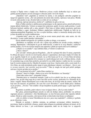 secanja iz Šuplje stene u šuplje srce. Dodirivao je kose svojih sledbenika koji su nakon par
godina postali potpuno zavisni od njegove oštecene psihe i krvavih rituala.
„Opraštam vam", pogledao je smireno ka njima, a oni podigoše zahvalne poglede ka
njegovim ugljanim ocima. „Da vam pokažem da zaista tako mislim, ispricacu vam pricu. Možda
izvucete neku pouku iz nje, shvatite kakva se dela od vas ocekuju."
„Ispricaj, ispricaj nam pricu, molim te!", zadrhtaše im grla u isti cas.
Dok se Srđan smeštao u udobnu pozu pripremajuci se da zapocne pricu, pored njih protrca
masna debela bubašvaba. Velimir je munjevitim pokretom zgrabi, kvrcnu među prstima i iscedi
belicasto žuckasti sadržaj sebi u usta, ponudi i Zlati koja se željno isplazi pa praznu zgužvanu
ljušturu zafrljaci u ugao, išcekujuci Srđanov pogled pun odobravanja. Pogleda ne beše jer je
sedamnaestogodišnji Rogobatic vec bio u svojim mislima, vadeci iz memorije detalje price koju
je hteo da podeli sa svojim sledbenicima.
„Legenda kaže", poce on, „da su baš na ovom mestu pored reke, naše sestre, zle vile
Bestidnice, u smrt vodile putnike i prolaznike."
Dvoje mladih razrogaciše oci i pribiše se jedno uz drugo, a on nastavi:
„Bestidnice su najlepše od svih vila i njima nije problem da zavedu coveka, mlađeg il
starijeg. Šaputanjem i obecanjima bi ga do obale dovele, a kada bi se ovaj obnažio i njihovim
carima predao, ove bi mu recnim muljem usta napunile i jahale po njemu dok ne bi izdahnuo."
„Ubijale su sve muške?", nije izdržala Zlata, a Velimir se nadoveza:
„I decu i starce?"
„Sve od reda", klimnu glavom Rogobatic. „Ako bi u pitanju bilo dete ili starac, poprimile
bi oblicje devojcice i navele ove da ih prate, placuci i zapomažuci, dozivajuci majku ili tvrdeci da
su se izgubile. Kada bi ovi sa puta skrenuli, vec je bilo kasno jer bi se u živom blatu do kolena
našli. Bestidnica bi tad ispratila žrtvu smejuci se i podvriskujuci još uvek u oblicju deteta, a kada
bi i poslednji trag coveka blato prekrilo, povratila bi svoj oblik lepotice i radila isto što i sa onima
koje bi recnim muljem davila. Odsekla bi pramen svoje kose i bacila preko njih u recni mulj ili u
živo blato, pa onda preskakala preko njega tri puta pljeskajuci rukama i uzvikujuci: „Smrcu sam
te tecnom usmrtila, kad zatrebaš meni povratila!" Tako je mogla da kad god poželi podigne
mrtvaca i koristi ga kako joj se prohte."
„Je P one postoje još uvek?", upita Zlata vrpoljeci se.
„Postoje", iskezi se Srđan. „Samo se ne zovu više Bestidnice vec Suruntije."
„Zašto tako ružno ime?", progunđa Velimir.
„Narodna prica se vremenom menjala. Ljudi su ih se plašili, kao što ce se jednoga dana
plašiti i nas, pa baš zbog toga što je staro ime bilo suviše zvucno, prekrstiše ih u Suruntije da ih
unize i nagrde. Danas Suruntijama zovu svaku lošu ženu, ali mi koji treba da znamo, znamo. Mi
koji smo zlu nauceni, mi pamtimo. Zle nam bile sestre Bestidnice", završi Srđan pricu i dodirnu
se po grudima, „Doveka." Isto uradiše i dvoje tinejdžera na podu pored njega i u glas izgovoriše:
„Doveka"
Rogobatic se pridiže, podvi rukave i rece izvijajuci obrve: „Da li je neko žedan?"
Bez glasa, petanestogodišnjaci poceše sa sebe da skidaju odecu, prethodno vec prilicno
zagrejani pricom o pohotnim i zlim Bestidnicama i za tren brvnaru pored reke ispuniše duboki
uzdasi. Decak je sedeo na podu, a devojcica divlje uvrtala kukovima besno se nabijajuci:
„Izbi svo dobro iz mene! Bestidnicom me zovi, jarce moj rasplodni!", vrištala je i grebala
ga po obrazima i vratu.
Momak je posluša i duboko zastenja, na grebanje uzvracajuci teškim šamarima i
psovkama. Kada se približiše vrhuncu, umalo jedno drugom ne pokidaše grkljane od strasti, ali ih
Srđan dohvati za kose, i još uvek bludom spojenima, dade im da sisaju krv iz njegovih
 