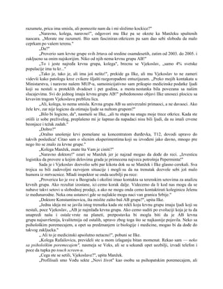 razumete, prica ima smisla, ali pomozite nam da i mi složimo kockice?"
„Naravno, kolega, naravno!", odgovori mu Ilke pa se okrete ka Manžeku spuštenih
naocara. „Morate me razumeti. Bio sam fasciniran otkricem pa sam dao sebi slobodu da malo
ceprkam po vašem terenu."
„Da?"
„Proverio sam krvne grupe svih žrtava od sredine osamdesetih, zatim od 2003. do 2005. i
zakljucno sa onim najskorijim. Niko od njih nema krvnu grupu AB!"
„To i jeste najređa krvna grupa, kolega", brecnu se Vjekoslav, „samo 4% svetske
populacije ima tu kr..."
„Tako je, tako je, ali ima još nešto!", prekide ga Ilke, ali mu Vjekoslav to ne zameri
videvši kako patologu kroz cvikere šljašti razgoropađeni entuzijazam. „Preko mojih kontakata u
Ministarstvu, i naravno našem MUP-u, samoinicijativno sam prikupio medicinske podatke ljudi
koji su nestali u proteklih dvadeset i pet godina, a mesta nestanka bila povezana sa našim
slucajevima. Svi do jednog imaju krvnu grupu AB!" pobedonosno objavi Ilke unoseci plocicu sa
krvavim tragom Vjekoslavu preblizu lica.
„Ali, kolega, to nema smisla. Krvna grupa AB su univerzalni primaoci, a ne davaoci. Ako
žele krv, zar nije logicno da otimaju ljude sa nultom grupom?"
„Bilo bi logicno, da", nasmeši se Ilke, „ali tu stupa na snagu moje trece otkrice. Kada ste
otišli iz sobe preživelog, preplašeno mi je šapnuo da napadaci nisu bili ljudi, da su imali crvene
beonjace i težak zadah."
„Dobro?"
„Oralno unošenje krvi pomešane sa koncentratom đurđevka, T12, dovodi upravo do
takvih posledica! Citao sam o slicnim eksperimentima koji su izvođeni jako davno, mnogo pre
nego što se znalo za krvne grupe."
„Kolega Manžek, znate šta Vam je ciniti?"
„Naravno doktore!" ozari se Manžek jer je najzad mogao da dođe do reci. „Izvesticu
logistiku da provere u kojim delovima grada je primecena najveca potrošnja Peperminta!"
Sada je i Vjekoslav dozvolio sebi par kikota dok su se Manžek i Ilke glasno cerekali. Sva
trojica su bili zadovoljni razvojem situacije i mogli su da na trenutak dozvole sebi još malo
humora iz mrtvacnice. Mladi inspektor se onda uozbilji pa rece:
„Provericu ko je sve u Beogradu i okolini imao kontakta sa terenskim setovima za analizu
krvnih grupa. Ako rezultat izostane, ici cemo korak dalje. Videcemo da li kod nas mogu da se
nabave takvi setovi u slobodnoj prodaji, a ako ne mogu onda cemo kontaktirati koleginicu Jelenu
iz međunarodne. Neka ona ustanovi gde se najlakše mogu naci van granica Srbije."
„Doktore Konstantinovicu, šta mislite zašto baš AB grupa?", upita Ilke.
„Jedna ideja mi se javila istog trenutka kada ste rekli koju krvnu grupu imaju ljudi koji su
nestali, poce Vjekoslav, „AB je najmlađa krvna grupa. Ako cemo suditi po evoluciji koja je tu da
unapredi našu i ostale vrste na planeti, pretpostavka bi mogla biti da je AB krvna
grupa najsavršenija, kvalitetnija od ostalih, upravo zbog toga što se najkasnije pojavila. Neko sa
psihološkim poremecajem, a opet sa predznanjem iz biologije i medicine, mogao bi da dođe do
takvog zakljucka."
„ Ali to je medicinski apsolutno netacno!", pobuni se Ilke.
„Kolega Rafailovicu, prevideli ste u mom izlaganju bitan momenat. Rekao sam — neko
sa psihološkim poremecajem", nasmeja se Veks, ali se u sekundi opet uozbilji, izvadi telefon i
poce da tupka po touch screen-u.
„Cega ste se setili, Vjekoslave?", upita Manžek.
„Profilisali smo Vođu sekte „Novi život" kao osobu sa psihopatskim poremecajem, ali
 
