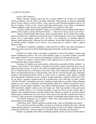 2. LJUBAVNA MUSAKA
prolece 2007, Beograd
Subota. Rumeno jutarnje sunce tek što je pocelo stidljivo da izviruje iza vracarskih
solitera, nesigurno, kao da okleva da obasja neprirodno belog macka na prozoru poslednjeg
sprata. Na prve snopove svetla on frknu i otrca u spavacu sobu fiksirajuci gazdaricu koja je vec
bila na nogama. Uvrtala se kao vreteno zadovoljno odmeravajuci svoje obline u bezobrazno
velikom ogledalu u uglu. Pucila je usta i spuštala dlanove uz grudi, niz uzak struk.
,,Pa gde je mamin decko najlepši?", tepala je svom ljubimcu koji je podigao jednu šapicu i
gledao je kriveci glavu u stranu, kao da želi da kaže — 'Ajde posle se lickaj, daj da se doruckuje.
„Danas moraš da budeš dobar decak, mama ima puno posla. Ako sve bude išlo po planu,
uskoro ceš dobiti tatu", graktala je koracajuci ka ostavi. Vrata škripnuše i na taj zvuk i cangrljanje
kaveza koji je tamo stajao, macak poce da slini i još energicnije se razmaha šapicom.
Barbara zgrabi jednog miša i frljnu ga ka svom ljubimcu, ali dovoljno daleko da ga natera da se
za dorucak potrudi. „Prijatno, Luci! Uživaj i cuvaj kucu, brzo se vracam!", ciknu i pljesnu
dlanom o dlan.
Još jednom se odmerila u ogledalu, a onda zatvorila za sobom vrata stana ostavljajuci u
potkrovlju samo Lucija da na miru komada dugorepog nesrecnika na plocicama kupatila.
***
Kamioni su uveliko stizali sa kvantaša, a preprodavci istovarivali gajbice i punili tezge
bojama nadolazeceg proleca. Još uvek sanjiva Kalenic pijaca se prevrtala između vracarskih
ulica, lagano izlazeci iz svoje sivkasto zelene pidžame i navlaceci na sebe šarenilo prirode.
Umivala se vodom iz stotine bokala svojih trgovaca koji su polivali svoje proizvode.
Subotnji pijacni dan je mogao da pocne.
Na samoj ivici pijace na severnom platou, odmah preko puta parka i kafane „Kalenic", uz
birtijicu „Kod Todora", Toni Ciganin je akordima svoje gitare ispracao najvernije goste koji su
popili koju flašu previše. U tome su mu zdušno pomagali prodavci životinja i njihov pravi mali
zoo-vrt. Orkestar pticica sa svih krajeva sveta, kuce, mace, zeke i jedno jare. Izgledalo je cak i da
ribice u akvarijumima plivaju uz samu površinu vode, kao da i one žele da puste glas i doprinesu
predstavi. Bas-podlogu koncertu davao je kršan covek u narodnoj nošnji izdajuci naredbe
svom utreniranom nemackom ovcaru, mameci osmehe prolaznika i radosne usklike dece. Kroz
sav taj metež i gungulu, najednom poce da se probija oštar zvuk štikli koje su tukle o beton.
„Tak-tak! Tak-tak!", odzvanjalo je sve jace i najednom senka pade na zoo-plato. Kada je Barbara
ušetala na scenu, sunce je brže-bolje rucicama podiglo oblak da se zakloni od urokljivih ociju i
sklupcalo se ne provirujuci. Njihala je svoje obline u ljubicastoj jakni i crnim helankama dok su
štikle neumoljivo capkale i jedino se one još mogle cuti. Toni Ciga prekide svirku, gurnu pare
u gitaru i nestade. Pticice i sve životinje zamukoše u trenu kao da im je neko oduzeo glas, a
muškarci kao omađijani blenuše oborenih donjih vilica. Barbara je klizila po severnom platou
Kalenic pijace i jedini dokaz da na tom mestu vreme nije zauvek stalo bile su prodavacice koje su
se krstile, a neke cak krišom tri puta pljuvale na zemlju. Nezemaljsku tišinu prekide piskav glas:
„Šta bleneš, Dragutine, oci ti ispale?!", uštinu žena onog kršnog deliju i cimnu ga za
mišicu pokazavši ka parkingu, „ulaz' u auto!"
„Neka blene, ženo", dobaci joj prija sa susedne tezge, „niko se od gledanja nije omrsio."
Ova scena kao da prekide nevidljive cini koje su se prelivale iz Barbarinih ociju i vibrirale
svakim njenim pokretom i na trenutak svi prisutni prasnuše u smeh, ali ne zadugo. Zanemeše cim
je lepotica otvorila usta: „Treba mi jedan zec i dva petla. Može i kokoške, ne mora petao."
Prodavci se zgledaše među sobom i poobaraše poglede u beton, kao da je on nudio izlaz iz
 