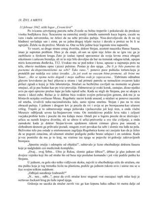 18. ŽIVI, A MRTVI
11.februar 1942, niški logor „Crveni krst"
Po ivicama cetvrtastog parceta neba Zvezde su bolno treperile i pokušavale da preskoce
visoku bodljikavu žicu. Šcucurene na zamrzloj zemlji između sumornih kuca logora, cucale su
vera i nada zatvorenika, ne želeci da na sebe privuku pažnju. Nisu dozvoljavale da ih na toj
hladnoci savladaju san i zima, pa su jedna drugoj trljale rucice i duvale u prstice ne bi li se
ugrejale. Želele su da prežive. Morale su. One su bile jedine koje logoraše nisu napustile.
Te veceri, sa druge strane crnog dvorišta, doktor Stojan, asistent naucnika Hansa Sauera,
imao je suprotan problem. Hteo je da zaspi, ali san sa njim nije želeo da se igra vec ga je
zaobilazio u širokom krugu. Zato je izašao ispred spavaonice da svoja krvna zrnca obogati
nikotinom i cašicom brendija, ali ni to nije bilo dovoljno da bar na trenutak odagna težak, opojan
miris koncentrata đurđevka, T12. Uvukao mu se pod nokte i kosu, upuzao u najmanju poru na
telu, obavio moždanu opnu i jececi pulsirao. Postao je deo njega. ,,Da li je bilo pametno da
pocnemo da eksperimentišemo na sebi? Tako rano..", ponovo poce psihicku torturu koju je
proteklih par nedelja sve cešce izvodio. ,,Ja još uvek ne osecam bitne promene, ali brine me
Sauer... Ako se njemu nešto dogodi i moja sudbina ovde je zapecacena... 'Zabrinuto odmahnu
glavom levo-desno pa baci pikavac u stranu i tad primeti patrolu sa nemackim ovcarom kako
prilazi zgradi u kojoj je bila laboratorija. Stražari su bezbrižno cavrljali na momente se glasno
smejuci, ali je pas hodao kao po ivici provalije. Odmeravao je svaki korak, zastajao, dizao njušku
uvis pa opet oprezno pružao šape po ledu ispred sebe. Kada su stigli do Stojana, pas se ukopa u
mestu i iskezi zube. Režao je iz dubine bica svakim svojim poluvucijim genom, dok mu je sa
blistavih ocnjaka svetlucao Mesec. Rogobatic nacini korak unazad, a stražari se ponovo zaceniše
od smeha, izvalivši neku nacionalisticku šalu, samo njima smešnu. Stojan i pas na to nisu
obracali pažnju. I jednom i drugom krv je pocela da vri i uvija se po beonjacama kao užareni
vrtlog. Trajalo je to odmeravanje snaga poluvuka i polucoveka još koji tren, a onda vlažni
Mesecev odbljesak sevnu ka Stojanovom vratu. On instinktivno podiže levu ruku i celjusti
vucjaka probiše kožu i poceše da mu kidaju meso. Ostali psi u logoru poceše da se dozivaju i
urlicu sa raznih krajeva dvorišta, ali se ubrzo ti urlici pretvoriše u sve tiše cviljenje, a onda
zamukoše kada je doktor Stojan levom ujedenom rukom cimnuo glavu psa unazad, a
slobodnom desnom ga prihvatio pozadi, snagom zveri povukao ka sebi i slomio mu leđa na pola.
Beživotno telo psa ostade u smrtonosnom zagrljaju Rogobatica kome oci zasijaše kao da je želeo
da se pogosti ostacima, ali užasnuti stražari podigoše puške besno urlajuci i on ustuknu. Kada
je vec pomislio da mu je to kraj, na vratima iza njega se pojaviše tri grdosije zakrvavljenih
beonjaca.
„Spustite oružje i odstupite od objekta!", zahtevalo je licno obezbeđenje doktora Sauera
koje je nadgledalo ceo medicinski kompleks.
„Ovaj... ovaj Srbin... Ubio je Reksa, slomio gakao šibicu!", drhtao je glas jednom od
dvojice vojnika koji što od straha što od besa nije poslušao komandu i još više podiže pušku ka
Stojanu.
U jednom, za golo oko teško vidljivom skoku, najviši iz obezbeđenja stiže do stražara, ote
mu pušku koja je tog trenutka licila na plasticnu, podiže ga jednom rukom uvis i unese mu se u
lice svojim teškim zadahom:
„Odbijaš naređenje Izabranih?"
„N... nee... odbi...", poce da cvili stražar kroz stegnuti vrat osecajuci topli mlaz koji je
ocrtavao žuckasti krug po ledu ispod njega.
Grdosija ne saceka da stražar završi vec ga kao krpenu lutku odbaci tri metra dalje od
 