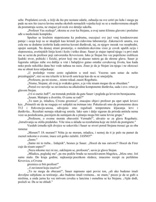 sebe. Preplašeni covek, u želji da što pre nestane odatle, zabaulja na sve cetiri po ledu i snegu pa
pade na nos što izazva lavinu smeha okolnih nemackih vojnika koji su se u međuvremenu okupili
da posmatraju scenu, ne znajuci još uvek sve detalje sukoba.
„Profesor Vas ocekuje", okrenu se zver ka Stojanu, a ovaj samo klimnu glavom i poslušno
uđe u medicinski kompleks.
Spuštao se kružnim stepenicama ka podrumu, osecajuci sve jaci vonj kondenzovane
patnje i ocaja koji su se skupljali kao kristali po zidovima laboratorije. Zakoracivši unutra, sva
cula mu se dodatno izoštriše kada omirisa kuvani đurđevak, taj, za njegov mozak vec neophodni,
opojni sastojak. Na desnoj strani prostorije, o metalnim okovima visio je covek upalih ociju i
slepoocnica, avetinjskih linija kosti i kože i teško disao. Sauer je stajao ispred njega i u prvi mah
mu se ucini da profesor poji zatvorenika Krvovicom. Iako je Stojan bio vec poprilicno izoblicen
ljudski stvor, psihicki i fizicki, prizor koji mu se ukazao natera ga da okrene glavu. Sauer je
logorašu zabijao zube sve dublje u vrat i halapljivo gutao ostatke covekovog života, kao kada
neko posle nekoliko dana bez vode nabasa na oazu. Znao je da je Stojan iza njega i ne okrecuci
mu se obrati kroz mljackanje:
„U poslednje vreme cesto ogladnim u sred noci. Veceras sam ustao da nešto
prezalogajim", reci su mu izlazile iz krvavih usta koja kao da su se smejuljila.
„Profesore, pa mi nismo... nismo nikad..zausti Rogobatic.
„Nismo, Stojane, ali ovaj je svakako gotov, a ja više nisam mogao da se obuzdam."
„Pored sve nevolje sa zavisnošcu na alkalodine komponente đurđevka, sada i ovo..vrteo je
glavom Stojan.
„I ti si osetio žeđ?", na trenutak prekide da guta Sauer i pogleda ga krvavim beonjacama.
„Jesam. Malopre u dvorištu. O cemu se radi?"
„To nam je, mladicu, Crvena groznica", znacajno objavi profesor pa opet uputi krvavi
kez. „Primetili ste da ne reaguju svi subjekti na tretman isto. Pokušavali smo da promenimo dozu
T12 i frekvenciju unosa, odvojeno smo regulisali temperaturu kljucanja krvi i
đurđevka... Rezultati nemaju nikakvog smisla. Iako sam i dalje siguran da priroda antitela nema
veze sa posledicama, pocinjem da sumnjam da u pitanju mogu biti same krvne grupe."
„Profesore, o ovome morate obavestiti Vermaht!", uhvatio se za glavu Rogobatic.
„Istraživanja su otišla predaleko. Više nisu u skladu sa rezultatima koje ste želeli da postignete."
Vazduh između njih dvojice se uskovitla i Sauer se stvori pored Stojana tresuci ga za oba
ramena:
„Moram?! JA moram!? Ništa ja ne moram, mladicu, i nemoj da ti je palo na pamet da
zucneš nekome o ovome, inace ceš gorko zažaliti. JASNO?"
„Jasno."
„Samo mi to treba... Izdajnik", besneo je Sauer. „Hoceš da nas zatvore?! Hoceš da Firer
cuje da nisam uspeo?"
„Necu nikome reci ni rec, zaklinjem se, profesore", savio je glavu Stojan.
„Mladicu, pogledaj me", pa mu podiže bradu sa neocekivanom blagošcu, „blizu smo. Još
samo malo. Do kraja godine, najkasnije pocetkom sledece, imacemo recept za perfektnu
Krvovicu, a Crvena
groznica ce biti prošlost!"
,,A zavisnost koju izaziva?"
„To ne mogu da obecam!", Sauer naprasno opet povisi ton, r/ali ako budemo imali
dovoljno subjekata za testiranje...ako budemo imali vremena... ne znam," poceo je da se gubi u
mislima, a onda jurnu ka vec mrtvom coveku u lancima i osmehnu se ka Stojanu. ,/Ajde dođi,
posluži se. Da se ne ohladi."
 