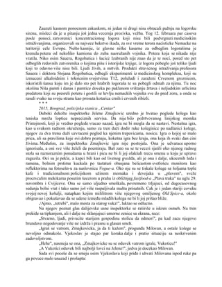 Zauzeti kasnom ponocnom zakuskom, ni jedan ni drugi nisu obracali pažnju na logorsku
sirenu, misleci da je u pitanju još jedna vecernja prozivka, vežba. Tog 12. februara par casova
posle ponoci, zatvorenici koncentracionog logora koji nisu bili podvrgnuti medicinskim
istraživanjima, organizovali su najvece bekstvo ikada, za sve vreme terora nacisticke Nemacke na
teritoriji cele Evrope. Nešto kasnije, iz glavne niške kasarne za odbeglim logorašima je
krenula potera od nekoliko kamiona do zuba naoružanih vojnika. Potera koja se nikada nije
vratila. Niko osim Sauera, Rogobatica i šacice Izabranih nije znao da je te noci, pored sto pet
odbeglih redovnih zatvorenika o kojima pišu i istorijske knjige, iz logora pobeglo još toliko ljudi
koji to odavno više nisu bili. Ljudi živih, a mrtvih. Produkti stravicnog istraživanja profesora
Sauera i doktora Stojana Rogobatica, odbegli eksperimenti iz medicinskog kompleksa, koji su
izmuceni alkaloidnim i toksicnim svojstvima T12, poluludi i zaraženi Crvenom groznicom,
iskoristili šansu koju im je dalo sto pet hrabrih logoraša te su pobegli odmah za njima. Tu noc
okolina Niša pamti i danas i pamtice doveka po paklenom vrištanju žrtava i neljudskim urlicima
predatora koji su presreli poteru i gostili se krvlju nemackih vojnika sve do pred zoru, a onda se
rasuli svako na svoju stranu kao prosuta kotarica crnih i crvenih ribizli.
* * *
2015, Beograd, policijska stanica „Centar"
Duboki dekolte inspektorke Jelene Zmajkovic uredno je hvatao poglede kolega kao
teniska mreža loptice nepreciznih servisa. Da nije bilo požrtvovanog linijskog momka
Pristojnosti, koji je vredno poglede vracao nazad, igra ne bi mogla da se nastavi. Nestašna igra,
kao u svakom radnom okruženju, samo za tren duži dodir ruke koleginice po nadlanici kolege,
njegov za dva trena duži uzvraceni pogled ka njenim trepavicama, nosicu. Igra o kojoj se malo
prica, ali sa pravilima koje svi dobro poznaju, koketna igra bez kraja, ona koja ih svaki dan cini
živima. Međutim, za inspektorku Zmajkovic igra nije postojala. Ona je udvarace uporno
ignorisala, a oni sve više želeli da poentiraju. Baš zato su se te veceri sjatili oko njenog radnog
stola sa raznoraznim ponudama u hrani i picu ne bi li joj olakšali trecu smenu u koju je upravo
zagazila. Oci su je pekle, a kapci bili kao od livenog gvožđa, ali je ona i dalje, ukocenih leđa i
ramena, bolnim prstima kuckala po tastaturi obasjana belicastom svetlošcu monitora kao
reflektorima na fotosešn-u za naslovnicu Vogue-a. Oko nje su se tiskale kolege sa šoljama tople
kafe i tradicionalnom policijskom užinom momaka i devojaka u „plavom", sveže
procrvcalim mekikama posutim šecerom u prahu iz obližnjeg fastfood-a „Plava traka" na uglu 29.
novembra i Cvijiceve. Ona se samo uljudno smeškala, povremeno trljajuci, od dugocasovnog
sedenja bolni vrat i tako samo još više raspaljivala maštu prisutnih. Cak je i jedan stariji coveku
svojoj novoj košulji, natapkan kojim mililitrom više njegovog omiljenog Old Spice-a, okolo
obigravao i pokušavao da se udene između mlađih kolega ne bi li joj prišao bliže.
,/Ajmo, „tetrebi", malo mesta za starog vuka!", laktao se odlucno.
Na njegov poznat glas dalijevske usne inspektorke se raširiše u iskren osmeh. Na tren
prekide sa tipkanjem, ali i dalje ne sklanjajuci umorne zenice sa ekrana, rece:
„Stvarno, ljudi, privucite starijem gospodinu stolicu da odmori", pa kad zacu njegovo
brundavo negodovanje više ne izdrža i prasnu u glasan smeh.
„Igraš se vatrom, Zmajkovicka, ja da ti kažem", progunđa Milovan, a ostale kolege se
nevoljno odmakoše. Vjekoslav je stajao par koraka dalje i pratio situaciju sa neskrivenim
zadovoljstvom.
„Hehe", nasmeja se ona, „Zmajkovicke su se oduvek vatrom igrale, Vukoticu!"
„A Vukotici oduvek bili najbolji lovci na Jelene!", jedva je docekao Milovan.
Sada svi poceše da se smeju osim Vjekoslava koji priđe i uhvati Milovana ispod ruke pa
ga povuce malo unazad i prošapta:
 