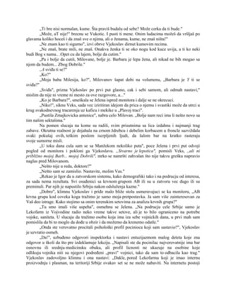 „Ti bre nisi normalan, kume. Šta praviš budalu od sebe? Može cerka da ti bude."
„Može, aT nije!" brecnu se Vukotic. I pusti ti mene. Onim ludacima možeš da vršljaš po
glavama koliko hoceš i da znaš sve o njima, ali o ženama, kume, ne znaš ništa!"
„Ne znam kao ti sigurno", izvi obrve Vjekoslav dirnut kumovim recima.
„Ne znaš, brate mili, ne znaš. Onakva ženka ti se oko nogu kod kuce uvija, a ti ko neki
budi Bog s nama.. .Opet cu da lajem, bolje da cutim."
„Pa i bolje da cutiš, Milovane, bolje je. Barbara je lepa žena, ali nikad ne bih mogao sa
njom da budem... Zbog Dobrile."
,,A sviđa ti se?"
„Ko?"
„Moja baba Milesija, ko?", Milovanov šapat dobi na volumenu, „Barbara je Y ti se
sviđa?"
„Sviđa", prizna Vjekoslav po prvi put glasno, cak i sebi samom, ali odmah nastavi,"
mislim da nije ni vreme ni mesto za ove razgovore, a..."
„Ko je Barbara?", smeškala se Jelena ispred monitora i dalje se ne okrecuci.
„Niko!", siknu Veks, sada vec iziritiran idejom da prica o njemu i svastiki može da utrci u
krug svakodnevnog tracarenja uz kaficu i mekike u „Plavoj traci".
„Pustila Zmajkovicka antenice", nabra celo Milovan. „Bolje nam reci ima li nešto novo sa
tim našim sektašima."
Na pomen slucaja na kome su radili, svim prisutnima sa lica izdahnu i najmanji trag
zabave. Okrutna realnost je dojahala na crnom ždrebcu i debelim korbacem u froncle sazviždala
svaki pokušaj ovih, teškim poslom iscrpljenih ljudi, da šalom bar na kratko rasteraju
svoje sumorne misli.
„U toku dana cula sam se sa Manžekom nekoliko puta", poce Jelena i prvi put odvoji
pogled od monitora i pokloni ga Vjekoslavu. „Stvarno je lepotica", pomisli Veks, ,,ali ni
približno mojoj Barb... mojoj Dobrili", mrko se namršti zahvalan što nije takvu grešku napravio
naglas pred Milovanom.
„Nešto nije u redu, doktore?"
„Nešto sam se zamislio. Nastavite, molim Vas."
„Rekao je Igor da u zatvorskom sistemu, kako demografski tako i na podrucju od interesa,
za sada nema rezultata. Svi osuđenici sa krvnom grupom AB ili su u zatvoru vec dugo ili su
preminuli. Par njih je napustilo Srbiju nakon odsluženja kazne."
„Dobro", klimnu Vjekoslav i priđe malo bliže stolu usmeravajuci se ka monitoru, „AB
krvna grupa kod coveka koga tražimo je samo moja pretpostavka. Ja sam više zainteresovan za
Vaš deo istrage. Kako stojimo sa onim terenskim setovima za analizu krvnih grupa?"
„Tu smo imali više uspeha", osmehnu se Jelena. „Na podrucju cele Srbije samo je
Lekofarm iz Vojvodine radio neko vreme takve setove, ali je to bilo ograniceno na potrebe
vojske, saniteta. U slucaju da tražimo osobu koja ima iza sebe vojnickih dana, u prvi mah sam
pomislila da bi to moglo da dođe u obzir i da možemo da krenemo odatle."
„Onda ste verovatno procitali psihološki profil pocinioca koji sam sastavio?", Vjekoslav
je uzvratio osmeh.
„Da!", uzbuđeno odgovori inspektorka i nastavi entuzijazmom malog deteta koje zna
odgovor u školi da što pre izdeklamuje lekciju. „Napisali ste da pocinilac najverovatnije ima bar
osnovnu ili srednju medicinsku obuku, ali profil licnosti ne ukazuje na osobine koje
odlikuju vojnika niti su njegovi podređeni „pravi" vojnici, tako da sam to odbacila kao trag."
Vjekoslav zadovoljno klimnu i ona nastavi: „Dakle, pored Lekofarma koji je imao internu
proizvodnju i plasman, na teritoriji Srbije ovakav set se ne može nabaviti. Na internetu postoji
 