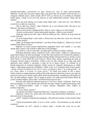 nekoliko proizvođaca, prvenstveno na sajtu Amazon.com, koji su imali najvecu ponudu.
Međutim, od njih samo dva proizvođaca šalju svoje proizvode van Evropske Unije što nam je u
mnogome olakšalo posao. Jedan od njih, BLUT CELL je obecao da ce rezultate po Interpolu
poslati danas, a drugi se još uvek nije odazvao na upit međunarodne policije. Ostaje nam da
cekamo."
„Kad smo kod cekanja, ja bi popio jednu duplu kafu i ostao kod vas", rece Milovan
zavalivši se za radni sto svog sina.
„Što ne ideš kuci, kume?", upita Vjekoslav pa se seti kumceta kada vide gde je seo
Milovan. „Šta nam je sa Deanom?"
„Mali je još na terenu u Bubanj potoku. Sutra se vraca", trljao je oci stari Vukotic.
„Teren je završen jutros", dobaci jedan mlađi inspektor. „Dobro su nas isfortali!"
„Opet juri sojke pa me laže", lupi se Milovan šakom po celu. „Misli ja cu da ga teram da
se ženi, pa krije!"
„Ja cu da kupim Dunji i meni nešto u „Plavoj traci" pa idem kuci. Javite mi u bilo koje
doba ako nešto saznate."
„Idem i ja da kupim nešto konkretno", zacvrkuta Jelena Zmajkovic. „Muka mi je više od
mekika i kafe! Idem sa Vama."
Napustili su Centar praceni ljubomornim pogledima skoro svih muških, a i po neke
ženske duše u stanici. Nije izostalo ni Milovanovo tiho gunđanje:
„I ne trudi se, a one se same lepe", pa zabaci glavu u Deanovu fotelju i zadrema.
Prekoputa policijske stanice, ispred fast food-a „Plava traka", strpljivo je stajala poveca
grupa ljudi cekajuci da nešto prezalogaji. To nije bilo ništa neobicno jer je hrana bila najbolja u
gradu, ali se u stvari prava gungula odvijala u kuhinji objekta. Razlog tome bio je vlasnik, izvesni
Gane Šnicla iz mesta Mali Raz kod Leskovca. Mesta toliko malog i nepoznatog da kada na
navigaciji unesete njegove koordinate, uređaj se sam od sebe resetuje pa su zbog toga ljudi
uglavnom samo odlazili iz tog mesta, a retko ko im je ikada svracao. Ta izolacija im je
pružila mogucnost da umetnost pripreme roštilja razviju do magicnih dimenzija pa su odatle
rodom i najpoznatije generacije roštiljdžija u Srbiji. Cesto su se mušterije šalile hvaleci gazdu:
„Možda i postoji Carobnjak iz Oza, ali ti si, Gane, Carobnjak iz Raza!", ili su pak govorili: ,,Au
bre, Gane, kakav ti je roštilj, tri jezika govori!". Ni slutili nisu koliko su bili u pravu.
Naime, Ganetova magija pripreme roštilja je bila toliko jaka da je delovala na meso i pre nego što
pocne da se pece pa su sastojci među sobom umeli da komuniciraju, osmišljavaju sebi karijere pa
cak i da ludo maštaju i sanjare. Deo te magije je prešao i na ostale proizvode Ganeta Šnicle pa
je tako u kuhinji objekta „Plava traka" cesto bilo bucnije nego na ulici.
Na kraju reda strpljivih mušterija pojaviše se i dve nove. Jelena i Vjekoslav. Došli su da
nešto prezalogaje, a u stvari nikome nije zaista bilo do hrane. Stajali su jedno pored drugog, tako
blizu, a kilometrima daleko, svako u svojim mislima. Neprijatnu tišinu trapavo je
prekinuo Vjekoslav:
,,A Vi ste, Jelena, zauzeti? "
„Ja sada kao da slušam Vašeg kuma Milovana", nasmešila se ljubazno, sa distance.
„Oprostite, molim Vas, nisam ništa loše mislio nego profesionalna deformacija, eto da
tako nazovemo to moje pitanje..."
„Jelte?", trepnula je kapcima kao oprugama. „Ok, prihvaticu mamac. Jesam zauzeta. Kako
znate?"
„Volim da posmatram ljude, to mi je u stvari i posao... Da posmatram, pa tek onda da
razumem."
„Posmatrali ste me?", iskezila se šašavo, decje i zavrtela oko svoje ose na peti.
 