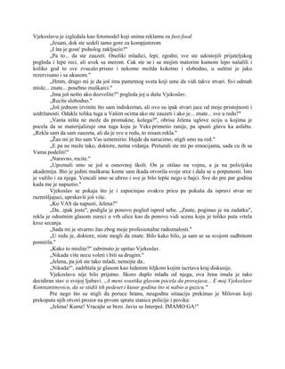 Vjekoslavu je izgledala kao fotomodel koji snima reklamu za fast-food.
„Jesam, dok ste sedeli tamo gore za kompjuterom
„I šta je gosn' psiholog zakljucio?"
„Pa to... da ste zauzeti. Onoliki mladici, lepi, zgodni, sve ste udostojili prijateljskog
pogleda i lepe reci, ali uvek sa merom. Cak ste se i sa mojim matorim kumom lepo našalili i
koliko god to sve zvucalo prisno i nekome možda koketno i slobodno, u suštini je jako
rezervisano i sa ukusom."
„Hmm, drago mi je da još ima pametnog sveta koji ume da vidi takve stvari. Svi odmah
misle... znate... posebno muškarci."
„Ima još nešto ako dozvolite?" pogleda joj u dušu Vjekoslav.
„Recite slobodno."
„Još jednom izvinite što sam indiskretan, ali ovo su ipak stvari jace od moje pristojnosti i
uzdržanosti. Odakle tolika tuga u Vašim ocima ako ste zauzeti i ako je... znate... sve u redu?"
„Vama ništa ne može da promakne, kolega?", obrisa Jelena uglove ociju u kojima je
pocela da se materijalizuje ona tuga koju je Veks primetio ranije, pa spusti glavu ka asfaltu.
„Rekla sam da sam zauzeta, ali da je sve u redu, to nisam rekla."
„Žao mi je što sam Vas uznemirio. Hajde da narucimo, stigli smo na red."
„E pa ne može tako, doktore, nema vrdanja. Preturali ste mi po emocijama, sada cu ih sa
Vama podeliti!"
„Naravno, recite."
„Upoznali smo se još u osnovnoj školi. On je otišao na vojnu, a ja na policijsku
akademiju. Bio je jedini muškarac kome sam ikada otvorila svoje srce i dala se u potpunosti. Isto
je važilo i za njega. Vencali smo se ubrzo i sve je bilo lepše nego u bajci. Sve do pre par godina
kada me je napustio."
Vjekoslav se pokaja što je i zapocinjao ovakvu pricu pa pokuša da ispravi stvar ne
razmišljajuci, uprskavši još više.
„Ko VAS da napusti, Jelena?"
„Da...ipak jeste", podigla je ponovo pogled ispred sebe. „Znate, poginuo je na zadatku",
rekla je odsutnim glasom zureci u vrh ulice kao da ponovo vidi scenu koju je toliko puta vrtela
kroz secanja.
„Sada mi je stvarno žao zbog moje profesionalne radoznalosti."
„U redu je, doktore, niste mogli da znate. Bilo kako bilo, ja sam se sa svojom sudbinom
pomirila."
„Kako to mislite?" zabrinuto je upitao Vjekoslav.
„Nikada više necu voleti i biti sa drugim."
„Jelena, pa još ste tako mladi, nemojte da..
„Nikada!", zadrhtala je glasom kao ledenim šiljkom kojim iscrtava kraj diskusije.
Vjekoslavu nije bilo prijatno. Skoro duplo mlađa od njega, ova žena imala je tako
decidiran stav o svojoj ljubavi. ,,A meni svastika glavom pocela da provejava... E moj Vjekoslave
Konstantinovicu, da se stidiš tih pedeset i kusur godina što si nabio u guzicu."
Pre nego što su stigli da poruce hranu, neugodnu situaciju prekinuo je Milovan koji
prekoputa njih otvori prozor na prvom spratu stanice policije i povika:
„Jelena! Kume! Vracajte se brzo. Javio se Interpol. IMAMO GA!"
 