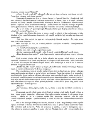 Imali smo smetnje na vezi! Prijem!"
„Panter 3, ovde Avala 10", z&zveceL u Pericevom uhu, „svi su na pozicijama, pocnite!
Ponavljam, svi su na pozicijama, pocnite!"
Major odreda za posebna dejstva klimnu glavom ka Deanu i Manžeku i dvadesetak ljudi
poce oprezno i tiho da se pomera kroz šanac prema ulazu na farmu. Sada su se mogli cuti samo
automati HK-MP5 i poneka sacmara marke Remington, kako se zveckanjem o metalne delove
pancira i opasaca raduju eventualnom okršaju. Desetak metara pre nego što su stigli do glavne
kapije, ponovo zacuše zvukove, ali to ovoga puta beše samo tiho jecanje u mraku ispred njih.
„Ko je to? Javite se", glasno prošapta Manžek pokušavajuci da prepozna obrise u mraku.
„Ko place? Javite se?", ponovio je.
Dva para ruku bljesnu ka njemu iz tame, a ostali ne stigoše ni da podignu cevi oružja.
Manžek je bio u zagrljaju decaka i devojcice tek stasalih za školu, koji su sada vec ohrabreni,
glasno ridali.
„Ššš, tiho. Tiho, anđeli. Ne bojte se", milovao ih je Manžek po glavi. „Šta radite u ovo
doba ovde!? Gde stanujete?"
Deca su i dalje lila suze, ali se malo primiriše i devojcica se okrete i samo pokaza ka
glavnoj kuci gazdinstva.
„Tu živite?", iznenađen je bio Igor Manžek.
„Odatle smo, ciko, pobegli...", prostenja decak.
„Zovite vozaca neka dođe po njih i neka ih smesti pozadi kod Perica", naredi major.
„Deco, koga sve ima unutra?", upita Dean napetim glasom, ali oni samo ponovo briznuše
u plac.
Koji trenutak kasnije, dok ih je šofer odvodio ka terencu, mladi Mesec je svojim
slabašnim svetlom otkrivao tamne mrlje kojima su bile prekrivene pantalonice i majice mališana.
Da se sve ovo odvijalo na nekom drugom mestu, prva asocijacija bi bila da su se umazali
džemom od jagoda ili borovnice.
„Pređite na „tihi" režim", naredio je major. „Koristite samo internu frekvenciju. Necu da
cujem ni šum iz vozila za vezu. Ovde nisu cista posla."
Plava maskirna povorka je polako izašla iz šanca koji je okruživao deo farme i jedan po
jedan uđoše unutra razvijajuci se u dve kolone, levo i desno. Tu na ulazu cekao ih je tamnoplavi
kombi vlasnika farme i pošto utvrdiše da nikog nema unutra, produžiše dalje. Major je rešio da ih
ne razdvaja po objektima vec se svi zajedno uputiše pravo ka stambenoj kuci u centru dvorišta. I
dalje nije bilo nikakvih zvukova pa on podiže levu ruku u laktu pokazujuci da stanu i prstima
dade znak najbližoj dvojici da krenu prema prozorima. Samo što su prišli, onaj jezivi vrisak
odjeknu treci put i Manžek povika:
„Majore!"
„Je l’sam rekao tišina, Igore, majku mu...", okrete se ovaj ka inspektoru i usne mu se
ukociše.
Živa ograda iza njih bila je zaista „živa". Iz nje je na treci vrisak izašlo desetak prilika, sa
leve i desne strane, zatvarajuci odstupnicu. Ono malo mesecine potrcalo je niz drugu stranu
planine i sakrilo se, pa je u mrklom mraku bilo nemoguce razaznati bilo šta osim
crvenih svetlucavih beonjaca i sjajnih zuba koji se željno ukazaše. Bez opomena i uvertire nastao
je haos.
Prvi je pao policajac na kraju leve kolone, a odmah za njim i drugi na kraju desne, najbliži
ogradi. Dvorištem se zaoriše stravicni krici crnih prilika koje su grizle i kidale nezašticene vratne
žile nesrecnih ljudi u plavom. Puške im zveknuše o zemlju, a njihove razrogacene oci i
ruke raširene u samrtnom grcu bile su jedini odgovor. Manžek otkoci MP5 i prosu metalnu kišu
 