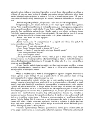 u trenutku užasa gledale su kroz njega. Preneražen, on spusti desnu ruku pored sebe u želji da se
pridigne, ali mu ona samo skliznu i zabucka po prosutim crevima beživotnog šofera ispod
terenca. Glasno je opsovao i trgao se unazad, a Peric se na to naže prema njemu. Tek tada je
video decaka i devojcicu koji zaneseno piju krv veziste, noktima i zubima okaceni na njegova
leđa.
„Presveta Majko Bogorodice!", zavapi covek, a deca zasiktaše tek tada ga spazivši.
Posegnu za opasac, ali u prazno, pištolj mu je ispao negde usput. Iskežena deca odgurnuše
mrtvog Perica na pod terenca i krenuše da bauljaju ka njemu, a on ocajno poce da prepipava telo
šofera na zemlji pored sebe. Metal pištolja Crvena Zastava ga hladno pozdravi i on skoro da se
nasmešio. Bez razmišljanja podigao je cev i ispalio metak u celo jednom pa drugom detetu.
Poslednjim naporima se popeo u vozilo i dohvatio slušalice. Ne uspevajuci od bola da ih navuce
na glavu, laktom desne ruke je pritisnuo taster za radio vezu i prineo usta mikrofonu:
„Panter 3 zove Avalu 10! Panter 3 prijem!"
Tajac. Šuštanje.
„Panter 3 zove Avalu 10! Ovde je klanica. 9-12, izgubili smo više od pola ljudi, 9-12,
poziv svim jedinicama u blizini Pantera 3."
Ponovo tajac... A onda radio stanica zakrklja:
„Panter 2 ovde! Nemamo kontakt sa Avalom 10! Prijem!"
„Panter 3 za Pantera 2, usmerite sve ka našoj zoni. Pronašli smo ih!"
„Koliko imate pavređenih? Prijem!"
Tajac je sada nastupio u terencu.
„Ponavljam koliko pavređenih? Prijem", vikao je glas sa druge strane, ali ga ranjeni
policajac više nije cuo. Gledao je stakleno u Perica i šofera pa se okrete ka malim telima na podu
terenca. Pred ocima mu se ukaza njegovo dvoje dece, dva pileta kako ih je zvao i on se sklupca
pored ono na pod i zadrhta:
,,E moj Gavrilo, necijoj si deci presudio", rece kroz suze mentalno smožden, pa posle
nekoliko trenutaka dodade, „oprosti mi, Bože!". Stavio je cev CZ-a sebi u usta i sledeceg trena
pucanj odjeknu do samog srca planine.
***
Odred za posebna dejstva, Panter 2, uskoro je pritekao u pomoc kolegama. Prizor koji su
zatekli izgledao je još strašnije od kada je jutro odlucilo da ipak zakoraci preko istocnog
horizonta zaprljavši svoje žute tabane bojom crvene krvi.
Kada su preneraženi policajci stigli do kuce u centru gazdinstva, pronašli su preživele
kolege u premetacini soba i podruma. Manžek je držao na nišanu muškarca i ženu koji su sedeli
na sofi u uglu sobe. Ispred njih su stajala dva prazna staklena pehara sa tamnocrvenim talogom.
Izgledali su prilicno mladoliko i u mnogo boljem fizickom stanju od stvorenja sa kojima se
policija borila prethodnu noc. Cak su im i beonjace bile tek blago zakrvavljene, ali su zato jezive
zenice bez sjaja odavale odsustvo duše. U podrumu kuce, živ, ali teško povređen sa izoblicenim
izrazom lica i neartikulisanim pokretima koji reflektuju duboku duševnu bol, pronađen je
kidnapovani taksista. Buncao je dozivajuci Gospodara kao da nije bio svestan uniformisanih ljudi
koji su ga izvodili na svetlost dana. U fiokama na spratu pronađena je i amajlija sa golubijom
travom Nebojše Radica. Bila je spakovana u malu crnu somotsku kutiju izvezenu runama, a
između njih teško citljivim, vremenom nagriženim slovima na upirskom je pisalo Sorcistino
Kago. Istog dana, popodne, uz pomoc dedinih knjiga, Mrtvozbornik Milutin Rafailovic je reci
preveo. Na kutijici je pisalo — Vešticji Kavez.
Verovatno najinteresantnije otkrice na gazdinstvu kod Sopota, pored solidnih zaliha AB
krvne grupe u zamrzivacima u podrumu, citavog bureta koncentrata T12 i tuceta neiskorišcenih
 
