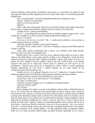 situacije. Barbara je bila poznata u komšiluku i razne price su o njoj kolale, ali nikada do sada
nije kupovala toliko životinja odjednom pa zato do skora šaljivi abrovi iz komšiluka poprimiše
ozbiljnu notu.
„Zec i dva petla kažeš?", prostreli je pogledom prodavacica, Dragutinova žena.
„Tako je. I molim Vas da požurite."
„Žurim, evo baš sam potrcala..."
„Molim?"
„Reko', ništa nema od tog posla. Niko nece da ti proda životinju ovde na plato. Imaš pilice
dole niz ulicu, sa druge strane Kalenica. Odrane, ocišcene, iznutrice, šta ti duša ište."
„Trebaju mi žive", uporna je bila Barbara.
„Je li ti...", zareža Stojanka razvezujuci kecelju, ne skidajuci pogled sa sagovornice, „ovde
si došla da se snabdevaš, a? Žive životinje ti trebaju na Bezimenu nedelju, je li?"
„Šta se to Vas tice?"
„Tice me se, što da me se ne tice!!? Jeb...", u pola psovke prekide je ista ona prija sa
susedne tezge povlaceci je za suknju.
„Oprostite, komšika, Stojanka je malo popila od jutros."
„Ko popio? Šta je s tobom, mori?", zacrvene se Stojanka, a prija joj samo klimnu glavom
i trepnu sa oba oka.
,/Ajde, 'ajde", gurala je podivljalu ženu u stranu, „evo, komšika, može jedan zekonja.
Divan je za decu i ne raste više, patuljasta rasa."
Barbara iskrivi usne u osmeh i pruži joj novac, pakujuci bušnu kutiju sa zecom u ceger.
Tada se onaj oblak ukloni i sunce ponovo proviri na plato, a na to Dragutinov vucjak kao da se
ohrabrio pa skoci ka tezgi besno lajuci. Barbara se prepade i ispusti ceger, kutija se otvori i zec
pobeže niz ulicu izbegavši stravicnu sudbinu. Sada je ona bila crvena od besa, a do malopre
razjarena žena poce da se smeje tako zarazno da joj se pridruži ceo mali zoo-vrt sa sve
životinjama i ribicama koje poceše da se pracakaju na suncu. Jedino je seoski diplomata,
Bojanka, pokušala da joj vrati novac i izgladi situaciju, ali ova samo zgrabi od nje
svežanj novcanica i baci joj natrag u lice:
„Prokleti da ste, svi do jednog! Platicete mi za ovo!", dreknula je i utegnute helanke u
štiklama otcapkaše preko ulice Maksima Gorkog pracene smehom i povicima sa platoa.
„Picka joj materina vešticja, meni došla da kune, krst je ubio!",
„Aman, ženo, smiri se. Je l’znaš ti ko je to?", rece Bojanka.
„Ne znam i ne zanima me!"
„Treba da te zanima, Stojanka crna. To je Barbara iz Gornjeg Nereda."
„Koja bre? Od Ilica onih?!"
„Jes', od Ilica..."
Kada je Barbara Ilic stigla u svoj stan na poslednjem spratu solitera u Hadži Ruvimovoj,
bilo je vec suviše kasno da organizuje kupovinu životinja na nekom drugom mestu. Rucak je
morao da pocne da se sprema, a cini koje je osmislila i htela da uplete u sastojke morace da izbaja
na drugi nacin. Bezimena nedelja, kada se prinose žrtve zlim dusima, bila je na izmaku i ako je
htela da najzad bude sve po njenom, stvar se morala obaviti tog dana. Najjaca magijska svojstva
ljubavnih cini poseduje međunožna krv veštice, a njoj još nije bilo to vreme u mesecu pa je
morala da improvizuje. Stajala je ispred svog ogromnog ogledala stežuci pesnice tako da joj je
koža belela. „Luda moja Dobrila, prokletnice, samo da si mi ga prepustila... Sta se sve napravi
zbog tebe.“ U misli joj dođe sestra i onaj vreli letnji dan u Gornjem Neredu davne 1983. godine.
Caršijom je prolazio covek srednjih godina, a sa njim golobradi mladic sa pogledom anđela.
Kada su te oci našle put preko njihove kapije, pa preko dvorišta, ugnjezdile su se u trenu u
 