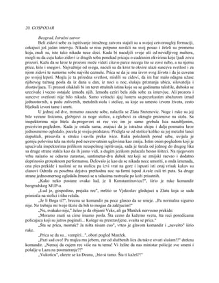 20. GOSPODAR
Beograd, Istražni zatvor
Beli zidovi sobe za ispitivanje istražnog zatvora stajali su u svojoj cetvorougloj formaciji,
cekajuci još jedan intervju. Nikada se nisu potpuno navikli na svoj posao i želeli su promenu
koja, znali su, isto tako nikada nece doci. Kada bi naculjili svoje uši od nevidljivog maltera,
mogli su da cuju kako zidovi iz drugih soba ponekad pricaju o cudesnim okvirima koje ljudi zovu
prozori. Kažu da se kroz te prozore može videti citavo parce necega što se zove nebo, a na njemu
ptice, kiše i snegovi. Najvažnije od svega, naculi su da kroz te okvire ulazi sunceva svetlost i za
njom zidovi te sumorne sobe najviše ceznuše. Prica se da je ona izvor sveg života i da je cuvena
po svojoj lepoti. Mogla je ta prirodna svetlost, mislili su zidovi, da im bar malo odagna užase
njihovog tužnog posla da iz dana u dan, iz noci u noc, slušaju priznanja ubica, silovatelja i
zlostavljaca. Ti prozori olakšali bi im teret strašnih istina koje su se godinama taložile, duboko se
urezivale i vecno ostajale između njih. Između cetiri bela zida sobe za intervjue. Ali prozora i
sunceve svetlosti nije bilo nikada. Samo veštacki sjaj lustera sa pecurkastim abažurom iznad
jednostavnih, u podu zalivenih, metalnih stola i stolice, sa koje su umesto izvora života, cesto
blještali izvori tame i smrti.
U jednoj od dve, trenutno zauzete sobe, nalazila se Zlata Sretenovic. Noge i ruke su joj
bile vezane lisicama, gležnjevi za noge stolice, a zglobovi za okrugle prstenove na stolu. Sa
inspektorima nije htela da progovori ni rec vec im je samo grebala lica nazubljenim,
prezrivim pogledom. Kada je ostala sama, znajuci da je istražna ekipa i dalje posmatra kroz
jednosmerno ogledalo, pocela je svoju predstavu. Pridigla se od stolice koliko su joj metalni lanci
dopuštali, presavila u struku i savila preko ivice. Ruku položenih pored sebe, uvijala je
gornju polovinu tela na stolu pod neverovatnim uglovima kao zmija. Istim onim pogledom koji je
upucivala inspektorima prilikom neuspešnog ispitivanja, sada je šarala od jednog do drugog lika
sa druge strane stakla kao da ih jasno vidi, a dugim jezikom palacala besno šišteci. Na njegovom
vrhu nalazio se odavno zarastao, santimetar-dva dubok rez koji se zmijski racvao i dodatno
doprinosio grotesknom performansu. Delovalo je kao da se nikada nece umoriti, a onda iznenada,
ona ples prekide i nasloni se na stolicu pa izvi vrat na gore i ispusti isti onaj vrisak kakav su
clanovi Odreda za posebna dejstva prethodnu noc na farmi ispod Avale culi tri puta. Sa druge
strane jednosmernog ogledala žmarci se u talasima rastrcaše po koži prisutnih.
„Kako neko postane ovako lud, je li Konstantinovicu?", širio je ruke komandir
beogradskog MUP-a.
„Lud je, gospodine, prejaka rec", mrštio se Vjekoslav gledajuci u Zlatu koja se sada
primirila na stolici i tiho režala.
„Je li Boga ti?", brecnu se komandir pa poce glasno da se smeje. „Pa normalna sigurno
nije. Ne trebaju mi tvoje škole da bih to mogao da zakljucim!"
„Ne, svakako nije," želeo je da objasni Veks, ali ga Manžek nervozno prekide:
„Moramo znati sa cime imamo posla. Šta cemo da kažemo svetu, šta reci porodicama
policajaca koji su jutros poginuli... Kolege su prestravljene, svašta se prica."
„Šta se prica, momak? Ja ništa nisam cuo", vrteo je glavom komandir i „nevešto" širio
ruke.
„Prica se da su... vampiri...", obori pogled Manžek.
„Pazi sad ovo! Pa majku mu jebem, zar od službenih lica da takve stvari slušam!?" dreknu
komandir. „Nemoj da cujem rec više na tu temu! Vi želite da nas ministar policije sve smeni i
pošalje u Lazu na posmatranje?!"
„Vukoticu", okrete se ka Deanu, „bio si tamo. Šta ti kažeš?!"
 