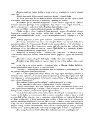 „Krvare, padaju od metka, doduše ne uvek od prvog, ali padaju. Ja za takve vampire
nisam cuo."
„I ja bih da se radije držimo naucnih objašnjenja, kumce", klimao je Veks.
„Uz dužno poštovanje, doktore Konstantinovicu, niste bili tamo. Ne znate kojom brzinom
su se kretali, kakve neljudske zvukove su proizvodili", uporan je bio Manžek.
„U đurđevku postoji alkaloidna komponenta... veoma snažna", odgovori mu Vjekoslav
prenoseci zapažanja patologa Ilketa. „Komponenta koja izaziva visoki stepen zavisnosti. U
takvom obliku postoji i u anđeoskom prahu, drogi koja daje nadljudsku snagu i
energiju. Odatle eventualno objašnjenje za to što ste videli, Igore."
„Majku mu, ko bi rekao...", ceškao je bradu komandir i coktao. „Pomahnitali gologuzi
drogeraši se razmileli po Avali, orgijaju i ubijaju ljude, piju krv...", pre nego što je izašao u
hodnik, nabra celo ka Manžeku i Deanu, „do veceras hocu potpun izveštaj. Fala Bogu pa je sa tim
gotovo."
„Cekajte, gospodine", skoci ka njemu Vjekoslav. „Kako to mislite gotovo?"
„Ne talasaj, Konstantinovicu, rekao sam malopre. Imamo sve šta nam treba, tovar
materijalnih dokaza, dva živa pocinioca, desetak mrtvih. Imamo dokaz da su bili u kontaktu i sa
Nebojšom Radicem dok je bio u urgentnom, imamo preživelog taksistu kao svedoka. Samo
još priznanje od ove dve nakaze da izvucete i gotovo. Mada koliko se ja razumem u krivicno
pravo, pod ovakvim okolnostima nam priznanje i ne treba."
„Gospodine, ne zatvarajte slucaj...", drhtao je glas Vjekoslavu. „Od taksiste u skorije
vreme necemo dobiti ništa smisleno. Može se desiti da smo ga psihicki izgubili na neodređeno
vreme."
„Šta su mu to uradili, pobogu?", skide šapku i protrlja celavo teme komandir.
„Izgladnjivali ga, tukli, mucili...", odgovori Veks. „Svuda po telu ujedan, preko pedeset
puta."
„A na celu su mu nožem urezali — Novaloras" ubaci se Manžek. „Doktor Rafailovic,
patolog, protumacio je natpis. Kaže da to znaci Bezvrednik."
„Novalora'S" , pravilno je akcentovao Dean, a svi se iznenađeno okrenuše ka njemu. „Šta
me gledate? Tako je Ilke rekao da se izgovara."
„Isto to su rekli i pokojnom Nebojši Radicu kada su ga napali na Banjici", prekinuo je
neprijatnu tišinu Vjekoslav. „Verujem da tako nazivaju sve koji nemaju krvnu grupu AB. Njih
ostave da umru sa smrtonosnom dozom T12 u krvnom sistemu. Onima sa AB grupom daju protiv
otrov, odvode ih kombijem i..."
„I šta, doktore? Sada vec gubim strpljenje", mrštio se komandir na vratima.
„Izvuku im svu krv iz tela, konzerviraju i skladište. Tela nisu pronađena."
„Slušajte me dobro sada! Necu vam više ponavljati", unese im se komandir preteci u lica,
„sutra ujutru imam konferenciju za štampu. Želim da objavim da je slucaj rešen i zatvoren.
Nemoj da neko cacka više jer odosmo svi u pizdu lepu materinu!"
Tresak metalnih tapaciranih vrata zveknu trojicu odraslih ljudi po dostojanstvu i oni se
osetiše kao tri deckica u prvom osnovne koji su nekom nepravdom poslati za kaznu u cošak
ucionice. Dok je Zlata palacajuci ponovo zapocinjala svoj zmijski ples, oni cutke rešiše da odrade
sve kako su planirali i iz jedne zamracene sobe pređoše u drugu, onu cije je jednosmerno
ogledalo stajalo ispred Velimira Sretenovica. Ako se moglo verovati vremenom nagriženoj staroj
licnoj karti, bio je u svojim pedesetim godinama, a izgledao uznemirujuce mladoliko. Zloslutnog
pogleda, slicnog Zlatinom, izuzetno mršav, upalih obraza i isturenih jagodica, mirno je sedeo na
metalnoj stolici i gledao u jednu tacku. Delovalo je kao da ga uopšte ne dotice to što je uhvacen.
„Evo našeg „Vampira sa Avale", frknu Dean Vukotic iskezivši se. „Nije bogzna šta."
 