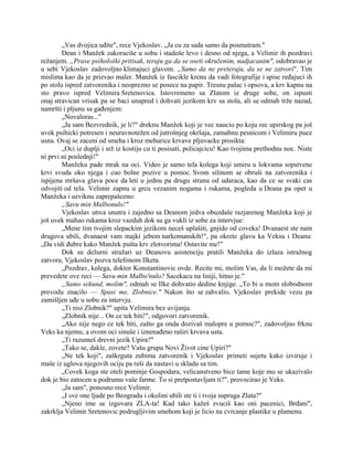 „Vas dvojica uđite", rece Vjekoslav. „Ja cu za sada samo da posmatram."
Dean i Manžek zakoraciše u sobu i stadoše levo i desno od njega, a Velimir ih pozdravi
režanjem. „Prave psihološki pritisak, teraju ga da se oseti okruženim, nadjacanim", odobravao je
u sebi Vjekoslav zadovoljno klimajuci glavom. „Samo da ne preteraju, da se ne zatvori". Tim
mislima kao da je prizvao maler. Manžek iz fascikle krenu da vadi fotografije i spise ređajuci ih
po stolu ispred zatvorenika i neoprezno se posece na papir. Tresnu palac i opsova, a krv kapnu na
sto pravo ispred Velimira Sretenovica. Istovremeno sa Zlatom iz druge sobe, on ispusti
onaj stravican vrisak pa se baci unapred i dohvati jezikom krv sa stola, ali se odmah trže nazad,
namršti i pljunu sa gađenjem:
„Novaloras..."
„Ja sam Bezvrednik, je li?" dreknu Manžek koji je vec naucio po koju rec upirskog pa još
uvek psihicki potresen i neuravnotežen od jutrošnjeg okršaja, zamahnu pesnicom i Velimiru puce
usna. Ovaj se zaceni od smeha i kroz mehurice krvave pljuvacke prosikta:
„Oci iz duplji i srž iz kostiju cu ti posisati, policajcicu! Kao tvojima prethodnu noc. Niste
ni prvi ni poslednji!"
Manžeku pade mrak na oci. Video je samo tela kolega koji umiru u lokvama sopstvene
krvi svuda oko njega i cuo bolne pozive u pomoc. Svom silinom se obruši na zatvorenika i
ispijena mršava glava poce da leti u jednu pa drugu stranu od udaraca, kao da ce se svaki cas
odvojiti od tela. Velimir zapnu u grcu vezanim nogama i rukama, pogleda u Deana pa opet u
Manžeka i uzviknu zaprepašceno:
„Savu min Malbonulo!"
Vjekoslav utrca unutra i zajedno sa Deanom jedva obuzdaše razjarenog Manžeka koji je
još uvek mahao rukama kroz vazduh dok su ga vukli iz sobe za intervjue:
„Mene tim tvojim slepackim jezikom neceš uplašiti, gnjido od coveka! Dvanaest ste nam
drugova ubili, dvanaest vam majki jebem narkomanskih!", pa okrete glavu ka Veksu i Deanu:
„Da vidi đubre kako Manžek pušta krv zlotvorima! Ostavite me!"
Dok su dežurni stražari uz Deanovu asistenciju pratili Manžeka do izlaza istražnog
zatvora, Vjekoslav pozva telefonom Ilketa.
„Pozdrav, kolega, doktor Konstantinovic ovde. Recite mi, molim Vas, da li možete da mi
prevedete ove reci — Savu min Malbo'nulo? Sacekacu na liniji, hitno je."
„Samo sekund, molim", odmah se Ilke dohvatio dedine knjige. „To bi u mom slobodnom
prevodu znacilo — Spasi me, Zlobnice." Nakon što se zahvalio, Vjekoslav prekide vezu pa
zamišljen uđe u sobu za intervju.
„Ti nisi Zlobnik?" upita Velimira bez uvijanja.
„Zlobnik nije... On ce tek biti!", odgovori zatvorenik.
„Ako nije nego ce tek biti, zašto ga onda dozivaš malopre u pomoc?", zadovoljno frknu
Veks ka njemu, a ovom oci sinuše i iznenađeno raširi krvava usta.
„Ti razumeš drevni jezik Upira?"
„Tako se, dakle, zovete? Vašu grupu Novi Život cine Upiri?"
„Ne tek koji", zaškrguta zubima zatvorenik i Vjekoslav primeti sujetu kako izviruje i
maše iz uglova njegovih ociju pa reši da nastavi u skladu sa tim.
„Covek koga ste oteli pominje Gospodara, velicanstveno bice tame koje mu se ukazivalo
dok je bio zatocen u podrumu vaše farme. To si pretpostavljam ti?", provocirao je Veks.
„Ja sam", ponosno rece Velimir.
„I sve one ljude po Beogradu i okolini ubili ste ti i tvoja supruga Zlata?"
„Njeno ime se izgovara ZLA-ta! Kad tako kažeš zvuciš kao oni pacenici, Brđani",
zakrklja Velimir Sretenovic podrugljivim smehom koji je licio na cvrcanje plastike u plamenu.
 