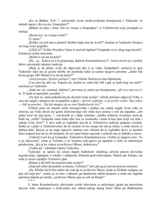„Ko su Brđani, Veli...", zatvorenik sevnu prokrvavljenim beonjacama i Vjekoslav se
odmah ispravi „Ko su oni, Gospodaru?"
„Brđani su niko i ništa. Oni ne veruju u Gospodara", iz Velimirovih ociju prosipala se
mržnja.
„Hoceš reci, ne veruju u tebe?"
„U mene."
„Koliko vas još ima u planini? Koliko legla ima na Avali?", kockao se Vjekoslav birajuci
rec koja zvuci pogrdno.
„LEGLA?! Velike Porodice Upira ti nazivaš leglima? Gospodar ce te zbog toga kazniti",
kolutao je crnim zenicama.
„Misliš ti ceš me kazniti?"
„Da... ja... Kakva su ti to potpitanja, doktore Konstantinovicu?", širom otvori oci i podiže
obrve zatvorenik cekajuci reakciju.
„Moje je da pitam, tvoje da odgovoriš ako ti je volja, Gospodaru", nastavio je igru
Vjekoslav iako mu je gorela utroba od znatiželje kako je saznao njegovo prezime. „Zašto baš
krvna grupa AB? Možeš li to da mi kažeš?"
„Greh posejao, Zetelac požnjeo", rece Velimir Sretenovic kao hipnotisan.
„Cuo sam taj stih vec. Pojasni mi, molim te, zašto baš AB i gde su ljudi koje ste oteli?"
insistirao je Vjekoslav.
„Sada me vec zamaraš, doktore", prevrnuo je zenice po beonjacama, „ali evo, reci cu ti i
to. Ti ljudi su specijalni, posebni..."
„Ne ljuti se, samo pokušavam da shvatim tvoje ucenje", tobože ponizno odgovori Veks, a
srce mu zaigra i lampice mu se popališe u glavi. „Koristi sadašnje, a ne prošlo vreme. Nije rekao
— bili su posebni... Da lije moguce da su oteti Ijudijošuvek živi?"
Velimir poce da mumla nešto nerazgovetno i pažnja mu zaluta negde izvan sobe za
intervju, pa Veks shvati da igrom dodvoravanja više ništa nece postici i reši da napadne: „Još
jedna stvar mi nije jasna...", zatvorenik je i dalje mumlao, „koliko ništavno stvorenje mora da
bude taj „veliki" Gospodar tame kada tebe ima za izaslanika i kada se kao dete krije iza tebe i
suknje tvoje žene?" U prvi mah je izgledalo kao da je Velimirova reakcija potpuno izostala.
Sedeo je i piljio u Vjekoslava kao da ne razume ni rec onoga što mu je rekao, a onda zareža iz
dubine duše. Skocio je na noge trgnuvši rukama tom silinom da je izgledalo da ce se metalni
lanci raspasti kao da su od stiropora, ali oni samo bolno zajecaše i usekoše mu se duboko u meso:
„Videceš ti još ko je Gospodar, Vjekoslave Konstantinovicu, i kolika je njegova moc. To
ti ja obecavam", urlao je Velimir, a tri stražara cuše gužvu pa upadoše u sobu sa elektricnim
pendrecima. „Ko je ko videce se na Krvavi Mesec, doktorcicu."
„Vodite ga", odmahnu rukom Vjekoslav.
Vjekoslav se uputio ka izlazu dugim hodnikom istražnog zatvora pracen povicima
negodovanja, lupanjem u rešetke i udaljenim Zlatinim podvriskivanjem. Nakon par koraka, iza
sebe je zacuo zajedljiv Velimirov glas:
„Rekao si da želiš da razumeš naše ucenje?"
„Imaš još nešto da podeliš sa mnom, Velimire?" prvi put ga je nazvao pravim imenom.
„Da. Mislim da bi bilo dobro da znaš da se na Krvavi Mesec, kada se Zlobnik uzdigne, ne
pije tek koja krv", zastao je na tren i odmerio ga fanaticnim oduševljenjem, a onda mu zagreba
upirskim dahom po utrobi, „na Krvavi Mesec pije se sok od Dunje!"
* * *
U stanu Konstantinovic plavicasto svetlo televizora se pulsirajuci igralo po prozorima
dnevne sobe, raspršujuci u bulevarsku noc odraze nekog starog horor filma po Barbarinom
 
