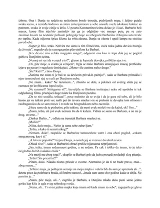 izboru. Ona i Dunja su sedele na raskošnom bordo trosedu, podvijenih nogu, i željno gutale
svaku scenu, a između kadrova sa istim entuzijazmom u sebe unosile sveže iskokane kokice sa
puterom, svaka iz svoje cinije u krilu. U posetu Konstantinovicima došao je i Luci, Barbarin beli
macor, kome film nije bio zanimljiv jer ga je odgledao vec mnogo puta, pa se zato
zanimao lovom na nestašne pufnaste pobegulje koje su izbegavši Barbarina i Dunjina usta trcale
po tepihu. Kada odjavna špica kliznu ka vrhu ekrana, Dunja se okrete i upali lampu na stocicu
pored sebe:
„Super je bilo, tetka. Nervira me samo u tim filmovima, uvek neku jadnu devicu moraju
da žrtvuju", negodovala je razrogacenim plavetnilom ka Barbari.
„Krv device ima veliku magijsku snagu", odgovori ona kao iz topa dok joj se pogled
gubio u Dunjinim ocima.
„Nemoj mi reci da veruješ u to?", glasno je šaputala devojka, približavajuci se.
„Eh, pile moje, u svašta ja verujem", trgla se malo Barbara umanjujuci znacaj prethodne
izjave pa nastavi vragolasto žmirkajuci. „Mene više zanima nešto drugo."
„Šta? Kaži!", ciknu Dunja.
„Zanima me zašto ti je baš to sa devicom privuklo pažnju?", sada se Barbara primakla i
njen tamnozeleni sjaj se razli po Dunjinom nebu.
„Ne znam... kako? Ne razumem...", zbunilo se dete, a pekmez od svežeg stida joj se
razmaza po krofnicama ispod ociju.
„Ne razumeš? Siiiiigurna si?", kreveljila se Barbara imitirajuci neku od spodoba iz tek
odgledanog filma, pružajuci duge nokte ka Dunjinom pazuhu.
„Da se nisi usudila, tetkaaa!", poce mahnito da se uvija i da je gura od sebe, ali je bilo
kasno jer su tetkini prsti vec našli put do izvora smeha i on se prolomi iz devojke tom silinom i
razdraganošcu da se sam mesec i zvezde na beogradskom nebu zaceniše.
„Hocu samo da te podsetim, pile tetkino, da meni uvek možeš sve da kažeš, ok? Sve..."
„Znam, tetka, ali još uvek nemam šta da ti kažem. Viđam se samo sa Darkom, a on mi je
drug, stvarno..."
„Darker Darko..." , odluta na trenutak Barbara smešeci se.
„Molim?"
„Ništa, dušo moja... Nešto ja sama sebe zabavljam."
„Tetka, a kako ti nemaš nikog?"
„Nemam, dušo", raspališe se Barbarine tamnozelene vatre i ona obori pogled, „cekam
onog pravog, kao i ti."
„ A tata ne popušta?" trepnu Dunja, a osmeh joj se razvuce do ušnih resica.
„Otkud ti to?", sada se Barbarini obrazi preliše nijansama neprijatnosti.
„Jao, tetka, imam sedamnaest godina, a ne sedam. Pa cak i toliko da imam, to je tako
ocigledno da bih svakako znala."
„Ne mrziš me zbog toga?", skupilo se Barbari grlo da jedva procedi poslednji slog pitanja.
„Tetka! Šta pricaš to?!"
„Pitam, dušo. Nikada nismo pricale o ovome. Normalno je da ti ne bude pravo, znaš...
zbog mame..."
„Tetkice moja, ja poštujem secanje na moju majku i volela bih da sam je upoznala ali...",
detetu poce da podrhtava brada, ali hrabro nastavi, „imala sam samo dve godine kada se ubila. Ne
pamtim je..."
„Znam, pile moje, ali...", zagrlila je Barbara, a Dunjina mlada duša pusti samo jednu
gorku kap kiše iz ugla svog nebeskog svoda.
„Nema, ali... Ti si mi jedina majka koju imam od kada znam za sebe", zagnjurila je glavu
 