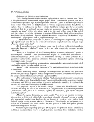 21. PONOSNII HRABRI
sledece veceri, Institut za sudsku medicinu
Veliki zlatni grifon sa blistavim macem u šapi ponosno je stajao na crvenom štitu. Gledao
je u daljinu i odsutno mahao repom, na prvi pogled miran i skoncentrisan, ponosan, dok mu je
svaki atom bica prožimala tuga. Bol za izgubljenim clanovima Odreda za posebna dejstva koji su
pali u okršaju pod Avalom kao bodljikava žica je obmotao njegovu raskrvarenu dušu, bahato je
stežuci. Tako bi rado skocio na binu i oštrim kandžama rastrgao procelavog govornika
u uniformi, koji je iz politickih razloga zataškavao alarmantnu situaciju, zatvarajuci slucaj
„Vampira sa Avale". Ali to nije ucinio. Ipak je on bio zlatni grifon, ponos i dika hrabrih
policajaca, sinova ove zemlje koji su svoj život posvetili bezbednosti, bio je njihov prelepi grb.
Svako novo pitanje novinara i isprazni odgovori komandira beogradskog MUP-a samo su ga
dodatno ljutili i njegov preteci urlik se još jednom zaori po sali:
„... Opet mikrofonija, izvinjavam se", tupkao je komandir punackim prstima po metalnoj
lopti ispred svojih usta dok su mu se na celavom temenu skupljale nervozne kapljice znoja.
„Ponovite pitanje, molim Vas."
„Da li su preduzete mere obezbeđenja reona i da li možemo ocekivati još napada na
stanovnike Beograda i okoline?", ustao je iz prvog reda predstavnik novinske agencije
„Aktuelno".
„Hmm, to su dva pitanja, ali ako Vam druge kolege ne zamere, odgovoricu", glumio je
predusretljivost komandir. „Naši ljudi intenzivno tragaju za eventualnim saucesnicima i
clanovima organizacije „Novi Život", ali preliminarni izveštaji sa terena pokazuju da je
gazdinstvo Sretenovic bilo centar za kriminalno delovanje i da je nakon hapšenja istoimenog
bracnog para slucaj okoncan."
„Ako, dozvolite...", podigao je iz poslednjeg reda ruku tražeci rec simpaticni mladic oštrih
crta lica i još oštrijeg pogleda, urednik casopisa
„Omaja", „kako komentarišete glasine da je Vaš specijalni odred ispod Avale imao okršaj
sa vampirima?"
Umesto ocekivanog žamora i pometnje, konferencijsku salu pokri tišina tako gusta da su
prisutni sebi jedva mogli da priušte po koji sitni plucohvat kiseonika. Oci urednika susretoše cist
bes koji je varnicio iz komandirovih zenica, a glas mu zadrhta:
„Ova služba se ne bavi glasinama, mladicu. Ni glasinama ni natprirodnim besmislicama.
Ako želite bajke, svratite do gradske biblioteke!", glasno se iskezi komandir nasumicno rešetajuci
zenicama po sali. Okicen samo svojom prizemnom duhovitošcu ocajnicki je tražio podršku
novinara, ali zauzvrat dobi samo par poltronskih osmeha.
„Ali, gospodine", uporan je bio urednik „Omaje", „vampiri nisu motivi iz bajki. Oni su
vekovima deo našeg folklora. Pa zar ne mislite da je krajnje neobicno da u sukobu sa golorukim
„pripadnicima sekte", kako ih Vi nazivate, izgubite 12 specijalaca, ljudi visoko obucenih
za borbena dejstva?"
„Mladicu", zagrme komandir, „ne znam odakle Vam pravo da iznosite nezvanicne
informacije, a ne želim ni da mislim kako ste uopšte do njih došli. „Gospodo", obratio se ostatku
sale odvracajuci pogled, „ova konferencija za štampu je završena. Ako budete imali
dodatnih pitanja, obratite se mom sekretaru. Prijatno vece." Nezadovoljni novinari poskakaše sa
stolica, ali je komandir vec hitro zamakao za plavi paravan na kraju bine pracen glasnim
negodovanjem i pokojim povikom.
Gumeno dugme daljinskog upravljaca TV-a popusti pod pritiskom palca i u kancelariji
Instituta za sudsku medicinu ponovo se moglo cuti samo škriputanje stolice za ljuljanje Milutina
 