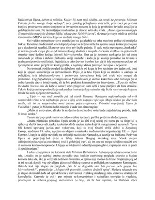 Rafailovica Ilketa. Jebem ti politiku. Kakav lik nam vodi službu, da covek ne poveruje. Milovan
Vukotic je bio mnogo bolje rešenje", rece patolog poluglasno sam sebi, prevrcuci po prstima
kutijicu presvucenu crnim somotom sa izvezenim runama iz koje je prethodno izvadio amajliju sa
golubijom travom. Ne razmišljajuci mahinalno je okacio sebi oko vrata. „Rune sigurno umanjuju
ili neutrališu magijsko dejstvo biljke, odatle ime Vešticji kavez", skrenuo je svoje misli sa politike
i komandira MUP-a na teme koje su mu bile mnogo bliže.
Oci velike preparirane sove znatiželjno su ga gledale sa vrha masivne police od mezijske
bukve. Desetine medicinskih enciklopedija koje su željno širile ka njemu svoje korice pozivajuci
ga u akademski zagrljaj, Ilketu to vece nisu privlacile pažnju. U uglu stola mesingana „bankarka"
je nežno povila svoju glavu od tamnozelenog abažura i rasipala žuckastu svetlost na potamnele
stranice stare dedine knjige, Nocnik Mrtvozbornika. Ona ga je potpuno zaokupila još od onog
dana kada je telom i duhom prihvatio svoje nasleđe i kada ju je kasnije pronašao na tavanu u
prašnjavoj porodicnoj škrinji. Izgledala je tako drevno i trošno kao da bi iole neoprezan pokret od
nje napravio samo pregršt sivkastog praha, a najmanji dašak promaje razvejao u nepovrat.
Na trenutak podiže pogled ka debelom staklu od koga je bio sacinjen ceo jedan zid, onaj
koji je spajao kancelariju sa mrtvacnicom. Piljio je u tela Upira koji su stradali u okršaju sa
policijom, tela izbušena olovom i prekrivena tetovažama koje još uvek nije mogao da
protumaci. Tog popodneva, iz razgovora sa Vjekoslavom je saznao kako bica sebe nazivaju pa se
nešto kasnije dao u istraživanje, ali je bio prekinut komandirovim intervjuom. ,,E pa da vidimo
šta dedin Nocnik ima da kaže o vama", opet progovori sam sebi i poce pažljivo da lista stranice.
Tekstu koji je našao prethodila je nakaradna ilustracija koja nimalo nije licila na stvorenja koja su
ležala na stolu njegove mrtvacnice.
„ Upir — rec vodi poreklo još od starih Slovena. Oznacava najkrvolocniju od svih
vampirskih vrsta, krvi najžedniju, pa se u njoj cesto kupaju i spavaju. Mogu hodati po dnevnom
svetlu, ali im se natprirodne moci znatno pojacavaju nocu. Prirodni neprijatelj Upira je
Vukodlak", gutao je Milutin dedin rukopis i sada vec citao naglas:
„Malo je verovatno, ali ako bi se desilo da od te dve vrste bude zajednickog poroda, tada
bi imao senku."
Tamna mrlja je prekrivala veci deo sredine recenice pa Ilke pređe na sledeci pasus.
„Jedna plemicka porodica Upira želela je da širi svoj uticaj po svetu pa su lingvisti u
njihovoj službi izucavali jezike i pokušavali da nacine jedan koji bi mnogi narodi razumeli. To su
bili koreni upirskog jezika, stari vekovima, koji su svoj finalni oblik dobili u Zapadnoj
Evropi, sredinom 19. veka, zajedno sa idejom o nastanku međunarodne organizacije UE — Upiri
Evrope. Ucenje se dalje razvijalo na teritoriji nacisticke Nemacke, a kasnije na Balkanu. Podvrsta
Upira se pojavljuje baš ovde u Srbiji tokom Drugog svetskog rata. Visok stepen
odbojnosti pokazuju ka osveštanoj vodi i golubijoj travi, ali im one ne mogu ozbiljno nauditi vec
ih samo na kratko onesposobe. Ubijaju se iskljucivo odrubljivanjem glave, cupanjem srca iz grudi
ili spaljivanjem."
Ledeni znoj potrca niz kicmeni stub Milutina Rafailovica. Autopsiju je obavio samo na tri
tela. Izvadio im je sadržaj utrobe, povadio srca i nakon završenog pregleda smestio u hladne
komore tako da, ako je verovati dedinom Nocniku, o njima nije morao da brine. Najkrupnijeg od
ta tri su cak doneli vec odvaljene glave od bliskog susreta sa policijskom sacmarom Remington.
Ostalih šest nije stigao da pregleda. „Sta bi se dogodilo ako bih pozvao celu grupu kao
Mrtvozbornik?", pomislio je. „Mogao bih potvrditi istinitost dedinih spisa'. Sledece sekunde vec
je stajao okrenutih leđa od upirskih tela u mrtvacnici i velikog staklenog zida, zureci u stražnji zid
kancelarije. Zatvorio je oci i par minuta se koncentrisao i sakupljao energiju iz vazduha,
prisecajuci se stihova grupnog mrtvozbora za koji, da bi bio uspešan, na Ilketovu srecu
 