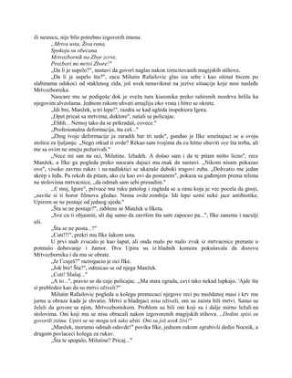 ili nesrecu, nije bilo potrebno izgovorih imena:
„Mrtva usta, Živa rana,
Spokoju su obecana.
Mrtvozbornik na Zbor zcrve,
Prozbori mi mrtvi Zbore!"
„Da li je uspelo?", nastavi da govori naglas nakon izrecitovanih magijskih stihova.
„Da li je uspelo šta?", zacu Milutin Rafailovic glas iza sebe i kao ošinut bicem po
slabinama odskoci od staklenog zida, još uvek nenaviknut na jezive situacije koje nosi nasleđe
Mrtvozbornika.
Naocare mu se podigoše dok je sveža tura kiseonika preko raširenih nozdrva hrlila ka
njegovim alveolama. Jednom rukom uhvati amajliju oko vrata i hitro se okrete.
„Idi bre, Manžek, u tri lepe!", razdra se kad ugleda inspektora Igora.
„Opet pricaš sa mrtvima, doktore", našali se policajac.
„Ehhh... Nemoj tako da se prikradaš, covece."
„Profesionalna deformacija, šta ceš..."
„Zbog tvoje deformacije ja zaradih bar tri sede", gunđao je Ilke smeštajuci se u svoju
stolicu za ljuljanje. „Nego otkud ti ovde? Rekao sam tvojima da cu hitno obaviti sve šta treba, ali
me sa ovim ne smeju požurivah."
„Nece mi san na oci, Milutine. Izludeh. A došao sam i da te pitam nešto licno", rece
Manžek, a Ilke ga pogleda preko naocara dajuci mu znak da nastavi. „Nikom nisam pokazao
ovo", visoko zavrnu rukav i na nadlaktici se ukazaše duboki tragovi zuba. „Dohvatio me jedan
akrep s leđa. Pa rekoh da pitam, ako cu kao ovi da postanem", pokaza sa gađenjem prema telima
na stolovima mrtvacnice, „da odmah sam sebi presudim."
,,E moj, Igore", privuce mu ruku patolog i zagleda se u ranu koja je vec pocela da gnoji,
„suviše si ti horor filmova gledao. Nema ovde zombija. Idi lepo uzmi neke jace antibiotike,
Upirom se ne postaje od jednog ujeda."
„Šta se ne postaje?", zablenu se Manžek u Ilketa.
„Sve cu ti objasniti, ali daj samo da završim šta sam zapoceo pa...", Ilke zaneme i naculji
uši.
„Šta se ne posta...?"
„Cuti!!!", prekri mu Ilke šakom usta.
U prvi mah zvucalo je kao šapat, ali onda malo po malo zvuk iz mrtvacnice preraste u
potmulo dobovanje i žamor. Dva Upira su iz hladnih komora pokušavala da dozovu
Mrtvozbornika i da mu se obrate.
„Je l’cuješ?" razrogacio je oci Ilke.
„Jok bre! Šta?", odmicao se od njega Manžek.
„Cuti! Slušaj..."
„A to...", pravio se da cuje policajac. „Ma stara zgrada, cevi tako nekad lupkaju. 'Ajde šta
si prebledeo kao da su mrtvi oživeli?"
Milutin Rafailovic pogleda u kolegu premecuci njegove reci po moždanoj masi i krv mu
jurnu u obraze kada je shvatio. Mrtvi u hladnjaci nisu oživeli, oni su zaista bili mrtvi. Samo su
želeli da govore sa njim, Mrtvozbornikom. Problem su bili oni koji su i dalje mirno ležali na
stolovima. Oni koji mu se nisu obracali nakon izgovorenih magijskih stihova. „Dedini spisi su
govorili istinu. Upiri se ne mogu tek tako ubiti. Oni su još uvek živi!"
„Manžek, moramo odmah odavde!" povika Ilke, jednom rukom zgrabivši dedin Nocnik, a
drugom povlaceci kolegu za rukav.
„Šta te spopalo, Milutine? Pricaj..."
 