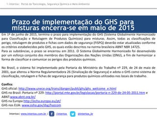 Prazo de implementação do GHS para
misturas encerra-se em maio de 2015
Em 1º de junho de 2015, termina o prazo para implementação do GHS (Sistema Globalmente Harmonizado
para Classificação e Rotulagem de Produtos Químicos) para misturas. Assim, todas as classificações de
perigo, rotulagem de produtos e fichas com dados de segurança (FISPQ) deverão estar atualizadas conforme
os critérios estabelecidos pelo GHS, os quais estão descritos na norma brasileira ABNT NBR 14725.
Para as substâncias, o prazo se encerrou em 2011. O Sistema Globalmente Harmonizado foi desenvolvido
por um esforço conjunto dos membros das Organizações das Nações Unidas (ONU), a fim de harmonizar a
forma de classificar e comunicar os perigos dos produtos químicos.
No Brasil, o sistema foi implementado pela Portaria do Ministério do Trabalho nº 229, de 24 de maio de
2001, que alterou a Norma Regulamentadora 26 (Sinalização de Segurança) e adota o GHS como sistema de
classificação, rotulagem e fichas de segurança para produtos químicos utilizados nos locais de trabalho.
Confira:
GHS oficial: http://www.unece.org/trans/danger/publi/ghs/ghs_welcome_e.html
GHS no Brasil: Portaria nº 229: http://portal.mte.gov.br/legislacao/portaria-n-229-de-24-05-2011.htm e
ABNT:www.abnt.org.br/
GHS na Europa:http://echa.europa.eu/pt/
GHS nos EUA: www.osha.gov/dsg/hazcom
 Intertox: Portal da Toxicologia, Segurança Química e Meio Ambiente
Intertox| www.intertox.com.br | /intertox @intertox_br
 