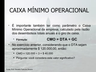 CAIXA MÍNIMO OPERACIONAL É importante também ter como parâmetro o Caixa Mínimo Operacional da empresa, calculado pela razão  dos desembolsos totais anuais e o giro de caixa.  Fórmula:  CMO = DTA  ÷ GC No exercício anterior, considerando que o DTA sejam aproximadamente $ 120.000,00, então: CMO = 120.000  ÷  3 = $ 40.000  Pergunta: você considera este valor significativo? Fonte: Prof. Osvaldo Faria de Oliveira 