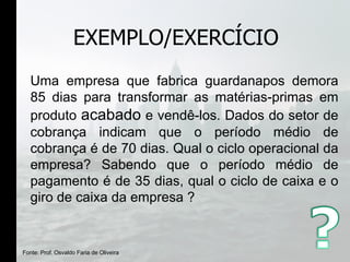EXEMPLO/EXERCÍCIO Uma empresa que fabrica guardanapos demora 85 dias para transformar as matérias-primas em produto  acabado  e vendê-los. Dados do setor de cobrança indicam que o período médio de cobrança é de 70 dias. Qual o ciclo operacional da empresa? Sabendo que o período médio de pagamento é de 35 dias, qual o ciclo de caixa e o giro de caixa da empresa ? Fonte: Prof. Osvaldo Faria de Oliveira 
