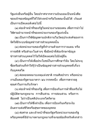 รั ฐแห่ งอื่ นหรื อผู้ อื่ น โดยปราศจากความยิ น ยอมเป็ น หนั ง สื อ
ของเจ้ าของข้อมู ล ที่ ให้ไว้ล่วงหน้ าหรื อในขณะนั้ น มิได้ เว้ น แต่
เป็ น การเปิ ด เผยดั ง ต่ อไปนี้
(๑) ต่อเจ้ าหน้ า ที่ ของรั ฐในหน่ วยงานของตน เพื่ อการนำา ไป
ใช้ตามอำา นาจหน้ า ที่ ของหน่ วยงานของรั ฐ แห่ ง นั้ น
(๒) เป็ น การใช้ขอมู ล ตามปกติ ภ ายในวั ต ถุ ป ระสงค์ ของการ
้
จัดให้มี ร ะบบข้ อ มู ลข่ าวสารส่ ว นบุ ค คลนั้ น
(๓) ต่อหน่ วยงานของรั ฐที่ ทำา งานด้ ว ยการวางแผน หรื อ
การสถิ ติ หรื อ สำา มะโนต่ า งๆ ซึ่งมี หน้ า ที่ ต้ องรั ก ษาข้อ มู ล
ข่าวสารส่ วนบุ ค คลไว้ไม่ให้เปิ ด เผยต่ อไปยั งผู้ อื่ น
(๔) เป็ น การให้เพื่ อ ประโยชน์ในการศึ ก ษาวิ จั ย โดยไม่ ร ะบุ
ชือหรื อ ส่ วนที่ ทำาให้รู้ ว่า เป็ นข้อ มู ลข่าวสารส่ ว นบุ ค คลที่ เ กี่ ยว
่
กั บ บุ ค คลใด
(๕) ต่อหอจดหมายเหตุ แ ห่ งชาติ กรมศิ ล ปากร หรื อหน่ วย
งานอื่ นของรั ฐตามมาตรา ๒๖ วรรคหนึ่ ง เพื่ อการตรวจดู
คุณค่ าในการเก็ บ รั ก ษา
(๖) ต่อเจ้ าหน้ า ที่ ของรั ฐ เพื่ อการป้ อ งกั น การฝ่ า ฝื น หรื อไม่
ปฏิ บั ติ ต ามกฎหมาย การสื บ สวน การสอบสวน หรื อการ
ฟ้องคดี ไม่ว่าเป็ น คดี ป ระเภทใดก็ ต าม
(๗) เป็ น การให้ซึ่งจำา เป็ น เพื่ อการป้ อ งกั น หรื อ ระงั บ
อันตรายต่ อชีวิตหรื อ สุ ขภาพของบุ ค คล
(๘) ต่อศาล และเจ้ า หน้ า ที่ ของรั ฐหรื อหน่ วยงานของรั ฐ
หรื อ บุ ค คลที่ มี อำา นาจตามกฎหมายที่ จะขอข้อเท็ จจริ งดั ง กล่ า ว

 