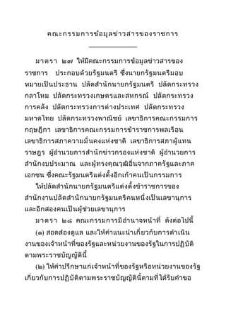 ค ณ ะ ก รร ม ก า รข้อ มู ล ข่า ว ส า รข องราชการ
______________
ม า ต ร า ๒๗ ให้มีคณะกรรมการข้ อ มู ลข่ าวสารของ
ราชการ

ประกอบด้ วยรั ฐ มนตรี ซึ่งนายกรั ฐ มนตรี ม อบ

หมายเป็ น ประธาน ปลั ด สำา นั ก นายกรั ฐ มนตรี ปลั ด กระทรวง
กลาโหม ปลั ด กระทรวงเกษตรและสหกรณ์ ปลั ด กระทรวง
การคลั ง ปลั ด กระทรวงการต่ า งประเทศ ปลั ด กระทรวง
มหาดไทย ปลั ด กระทรวงพาณิ ชย์ เลขาธิ ก ารคณะกรรมการ
กฤษฎี ก า เลขาธิ ก ารคณะกรรมการข้ า ราชการพลเรื อ น
เลขาธิ ก ารสภาความมั่ นคงแห่ งชาติ เลขาธิ ก ารสภาผู้ แ ทน
ราษฎร ผู้ อำา นวยการสำา นั กข่ าวกรองแห่ งชาติ ผู้ อำา นวยการ
สำา นั ก งบประมาณ และผู้ ท รงคุ ณวุ ฒิ อื่ นจากภาครั ฐ และภาค
เอกชน ซึ่งคณะรั ฐ มนตรี แ ต่ ง ตั้ งอี ก เก้ า คนเป็ น กรรมการ
ให้ปลั ด สำา นั ก นายกรั ฐ มนตรี แ ต่ ง ตั้ งข้าราชการของ
สำา นั ก งานปลั ด สำา นั ก นายกรั ฐ มนตรี ค นหนึ่ ง เป็ น เลขานุ ก าร
และอี ก สองคนเป็ น ผู้ ช่วยเลขานุ ก าร
ม า ต ร า ๒๘ คณะกรรมการมี อำา นาจหน้ า ที่ ดังต่ อไปนี้
(๑) สอดส่ อ งดู แ ล และให้ คำา แนะนำา เกี่ ย วกั บ การดำา เนิ น
งานของเจ้ าหน้ า ที่ ของรั ฐและหน่ ว ยงานของรั ฐในการปฏิ บั ติ
ตามพระราชบั ญญั ติ นี้
(๒) ให้คำา ปรึ ก ษาแก่ เ จ้ า หน้ า ที่ ของรั ฐหรื อ หน่ วยงานของรั ฐ
เกี่ ยวกั บ การปฏิ บั ติ ต ามพระราชบั ญ ญั ติ นี้ ตามที่ ได้รั บ คำา ขอ

 
