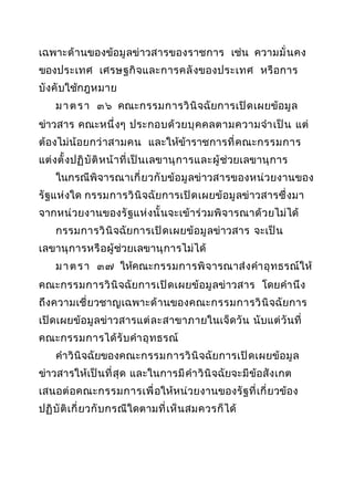 เฉพาะด้ า นของข้อมู ลข่าวสารของราชการ เช่น ความมั่ น คง
ของประเทศ เศรษฐกิ จ และการคลั งของประเทศ หรื อการ
บั งคั บใช้กฎหมาย
ม า ต ร า ๓๖ คณะกรรมการวิ นิ จฉัยการเปิ ด เผยข้ อ มู ล
ข่าวสาร คณะหนึ่ ง ๆ ประกอบด้ ว ยบุ ค คลตามความจำา เป็ น แต่
ต้องไม่ น้ อยกว่ า สามคน และให้ข้าราชการที่ คณะกรรมการ
แต่ งตั้ ง ปฏิ บั ติ ห น้ า ที่ เ ป็ น เลขานุ ก ารและผู้ ช่วยเลขานุ ก าร
ในกรณีพิจารณาเกี่ ยวกั บข้อ มู ลข่ าวสารของหน่ วยงานของ
รั ฐแห่ งใด กรรมการวิ นิ จฉัยการเปิ ด เผยข้ อ มู ลข่ าวสารซึ่ ง มา
จากหน่ วยงานของรั ฐแห่ ง นั้ นจะเข้ าร่ ว มพิ จารณาด้ ว ยไม่ได้
กรรมการวิ นิ จฉัยการเปิ ด เผยข้ อ มู ลข่าวสาร จะเป็ น
เลขานุ ก ารหรื อ ผู้ ช่วยเลขานุ ก ารไม่ได้
ม า ต ร า ๓๗ ให้คณะกรรมการพิ จ ารณาส่ ง คำา อุ ท ธรณ์ให้
คณะกรรมการวิ นิ จฉัยการเปิ ด เผยข้ อ มู ลข่ าวสาร โดยคำา นึ ง
ถึ งความเชี่ ยวชาญเฉพาะด้ า นของคณะกรรมการวิ นิ จฉัยการ
เปิ ด เผยข้อ มู ลข่าวสารแต่ ล ะสาขาภายในเจ็ ดวั น นั บ แต่ วั นที่
คณะกรรมการได้ รั บ คำา อุ ท ธรณ์
คำา วิ นิ จฉัยของคณะกรรมการวิ นิ จฉัยการเปิ ด เผยข้ อ มู ล
ข่าวสารให้เ ป็ น ที่ สุ ด และในการมี คำา วิ นิ จฉัยจะมี ข้อสั ง เกต
เสนอต่ อ คณะกรรมการเพื่ อให้หน่ วยงานของรั ฐ ที่ เ กี่ ยวข้อง
ปฏิ บั ติ เ กี่ ยวกั บ กรณีใดตามที่ เ ห็ น สมควรก็ ได้

 