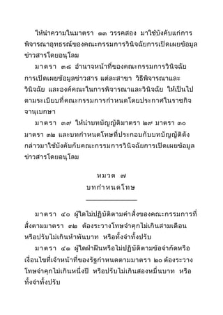 ให้นำาความในมาตรา ๑๓ วรรคสอง มาใช้บังคั บ แก่ ก าร
พิจารณาอุ ท ธรณ์ ของคณะกรรมการวิ นิ จฉัยการเปิ ด เผยข้ อ มู ล
ข่าวสารโดยอนุ โลม
ม า ต ร า ๓๘ อำา นาจหน้ า ที่ ของคณะกรรมการวิ นิ จฉัย
การเปิ ด เผยข้ อ มู ลข่าวสาร แต่ ล ะสาขา วิธีพิจารณาและ
วินิจฉัย และองค์ ค ณะในการพิ จารณาและวิ นิ จฉัย ให้เป็ นไป
ตามระเบี ย บที่ คณะกรรมการกำา หนดโดยประกาศในราชกิ จ
จานุ เ บกษา
ม า ต ร า ๓๙ ให้นำา บทบั ญ ญั ติ ม าตรา ๒๙ มาตรา ๓๐
มาตรา ๓๒ และบทกำา หนดโทษที่ ป ระกอบกั บ บทบั ญ ญั ติ ดั ง
กล่ าวมาใช้บังคั บ กั บ คณะกรรมการวิ นิ จฉัยการเปิ ด เผยข้ อ มู ล
ข่าวสารโดยอนุ โลม
หมวด ๗
บ ท กำา ห น ด โ ท ษ
_______________
ม า ต ร า ๔๐ ผูใดไม่ป ฏิ บั ติ ต ามคำา สั่ งของคณะกรรมการที่
้
สั่ งตามมาตรา ๓๒ ต้องระวางโทษจำา คุ กไม่ เ กิ น สามเดื อ น
หรื อ ปรั บไม่ เ กิ น ห้ าพั น บาท หรื อทั้ งจำา ทั้ ง ปรั บ
ม า ต ร า ๔๑ ผูใดฝ่าฝื นหรื อไม่ ป ฏิ บั ติ ต ามข้ อ จำา กั ด หรื อ
้
เงื่ อนไขที่เจ้าหน้ า ที่ ของรั ฐ กำา หนดตามมาตรา ๒๐ ต้องระวาง
โทษจำา คุ กไม่ เ กิ น หนึ่ ง ปี หรื อ ปรั บไม่ เ กิ น สองหมื่ น บาท หรื อ
ทั้ งจำา ทั้ ง ปรั บ

 