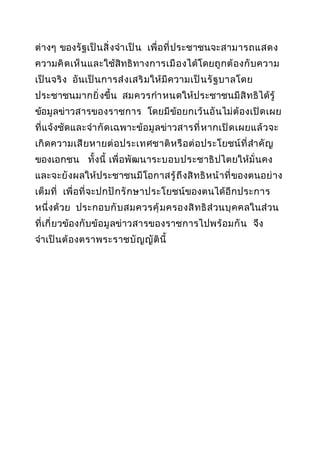 ต่ างๆ ของรั ฐเป็ น สิ่ ง จำา เป็ น เพื่ อที่ ป ระชาชนจะสามารถแสดง
ความคิ ด เห็ น และใช้สิทธิ ทางการเมื อ งได้โดยถู ก ต้ อ งกั บ ความ
เป็ นจริ ง อันเป็ น การส่ ง เสริ มให้ มี ความเป็ น รั ฐ บาลโดย
ประชาชนมากยิ่ งขึ้น สมควรกำา หนดให้ ป ระชาชนมี สิ ท ธิได้รู้
ข้อมู ลข่าวสารของราชการ โดยมี ข้อยกเว้ น อั นไม่ ต้ องเปิ ด เผย
ที่ แจ้งชัดและจำา กั ด เฉพาะข้อ มู ลข่าวสารที่ ห ากเปิ ด เผยแล้ วจะ
เกิ ด ความเสี ย หายต่ อ ประเทศชาติ ห รื อ ต่ อ ประโยชน์ ที่ สำา คั ญ
ของเอกชน ทั้ งนี้ เพื่ อพั ฒนาระบอบประชาธิ ปไตยให้มั่ นคง
และจะยั งผลให้ป ระชาชนมี โอกาสรู้ ถึ ง สิ ท ธิ ห น้ า ที่ ของตนอย่ า ง
เต็ ม ที่ เพื่ อที่ จะปกปั ก รั ก ษาประโยชน์ของตนได้อี ก ประการ
หนึ่ งด้ วย ประกอบกั บ สมควรคุ้ มครองสิ ท ธิ ส่ วนบุ ค คลในส่ วน
ที่ เ กี่ ยวข้องกั บข้อ มู ลข่าวสารของราชการไปพร้ อ มกั น จึง
จำา เป็ น ต้ องตราพระราชบั ญญั ติ นี้

 