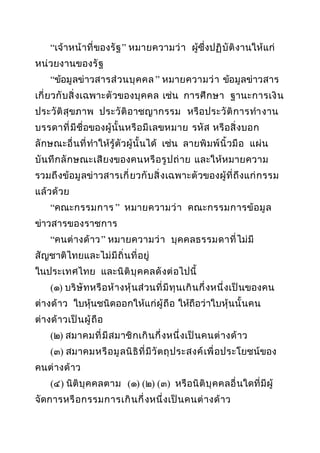 “เจ้ าหน้ า ที่ ของรั ฐ ” หมายความว่ า ผู้ซึ่งปฏิ บั ติ ง านให้แก่
หน่ วยงานของรั ฐ
“ข้อมู ลข่าวสารส่ วนบุ ค คล ” หมายความว่ า ข้อมู ลข่าวสาร
เกี่ ยวกั บ สิ่ ง เฉพาะตั วของบุ ค คล เช่น การศึ ก ษา ฐานะการเงิ น
ประวั ติ สุขภาพ ประวั ติ อ าชญากรรม หรื อ ประวั ติ ก ารทำา งาน
บรรดาที่ มี ชื่อของผู้ นั้ นหรื อ มี เ ลขหมาย รหั ส หรื อสิ่ ง บอก
ลั กษณะอื่ นที่ ทำาให้รู้ ตั วผู้ นั้ นได้ เช่น ลายพิ มพ์ นิ้ ว มื อ แผ่ น
บั นทึ ก ลั ก ษณะเสี ย งของคนหรื อ รู ป ถ่ า ย และให้ห มายความ
รวมถึ งข้อ มู ลข่าวสารเกี่ ยวกั บ สิ่ ง เฉพาะตั วของผู้ ที่ ถึ งแก่ ก รรม
แล้ วด้ วย
“คณะกรรมการ ” หมายความว่ า คณะกรรมการข้ อ มู ล
ข่าวสารของราชการ
“คนต่ างด้ า ว ” หมายความว่ า บุ ค คลธรรมดาที่ ไม่ มี
สั ญชาติไทยและไม่ มี ถิ่ น ที่ อยู่
ในประเทศไทย และนิ ติ บุ ค คลดั ง ต่ อไปนี้
(๑) บริ ษั ทหรื อห้ า งหุ้ น ส่ วนที่ มี ทุ น เกิ น กึ่ งหนึ่ งเป็ นของคน
ต่ างด้ า ว ใบหุ้นชนิดออกให้แก่ ผู้ ถื อ ให้ถือว่ าใบหุ้ นนั้ นคน
ต่ างด้ า วเป็ น ผู้ ถื อ
(๒) สมาคมที่ มี ส มาชิ ก เกิ น กึ่ งหนึ่ ง เป็ น คนต่ า งด้ า ว
(๓) สมาคมหรื อ มู ล นิ ธิ ที่ มี วั ต ถุ ป ระสงค์ เ พื่ อ ประโยชน์ของ
คนต่ า งด้ า ว
(๔) นิติ บุ ค คลตาม (๑) (๒) (๓) หรื อนิ ติ บุ ค คลอื่ นใดที่ มี ผู้
จัดการหรื อ กรรมการเกิ น กึ่ งหนึ่ ง เป็ น คนต่ า งด้ า ว

 