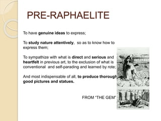 PRE-RAPHAELITE
To have genuine ideas to express;
To study nature attentively, so as to know how to
express them;
To sympathize with what is direct and serious and
heartfelt in previous art, to the exclusion of what is
conventional and self-parading and learned by rote;
And most indispensable of all, to produce thoroughly
good pictures and statues.
FROM “THE GEM”
 