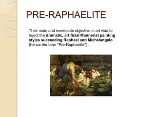 PRE-RAPHAELITE
Their main and immediate objective in art was to
reject the dramatic, artificial Mannerist painting
styles succeeding Raphael and Michelangelo
(hence the term "Pre-Raphaelite") .
 