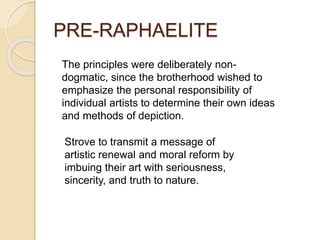 PRE-RAPHAELITE
The principles were deliberately non-
dogmatic, since the brotherhood wished to
emphasize the personal responsibility of
individual artists to determine their own ideas
and methods of depiction.
Strove to transmit a message of
artistic renewal and moral reform by
imbuing their art with seriousness,
sincerity, and truth to nature.
 