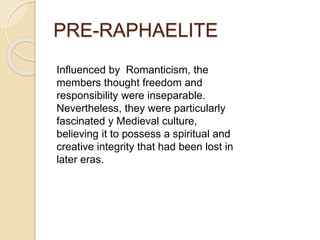 PRE-RAPHAELITE
Influenced by Romanticism, the
members thought freedom and
responsibility were inseparable.
Nevertheless, they were particularly
fascinated y Medieval culture,
believing it to possess a spiritual and
creative integrity that had been lost in
later eras.
 