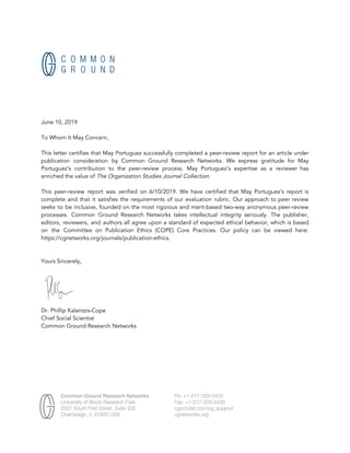  
June 10, 2019 
 
To Whom It May Concern, 
 
This letter certifies that May Portuguez successfully completed a peer-review report for an article under                             
publication consideration by Common Ground Research Networks. We express gratitude for May                       
Portuguez’s contribution to the peer-review process. May Portuguez’s expertise as a reviewer has                         
enriched the value of​ The Organization Studies Journal Collection​. 
 
This peer-review report was verified on 6/10/2019. We have certified that May Portuguez’s report is                             
complete and that it satisfies the requirements of our evaluation rubric. Our approach to peer review                               
seeks to be inclusive, founded on the most rigorous and merit-based two-way anonymous peer-review                           
processes. Common Ground Research Networks takes intellectual integrity seriously. The publisher,                     
editors, reviewers, and authors all agree upon a standard of expected ethical behavior, which is based                               
on the Committee on Publication Ethics (COPE) Core Practices. Our policy can be viewed here:                             
https://cgnetworks.org/journals/publication-ethics. 
 
 
Yours Sincerely, 
  
 
Dr. Phillip Kalantzis-Cope 
Chief Social Scientist 
Common Ground Research Networks  
 