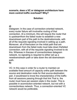scenario, does a VC or datagram architecture have
more control traffic overhead? Why?
Solution:
a)
Datagram: In the case of connection-oriented network,
every router failure will involvethe routing of that
connection. At a minimum, this will require the router that
is upstreamfrom the failed router to establish a new
downstream part of the path to the destinationnode, with
all of the requisite signaling involved in setting up a path.
Moreover, all of therouters on the initial path that are
downstream from the failed node must take down thefailed
connection, with all of the requisite signaling involved to do
this. Whereas in thecase of connectionless datagram
network, no signaling is required to either set up a
newdownstream path or take down the old downstream
path.
b)
VC: In this case in order for a router to maintain an
available fixed amount of capacity onthe path between the
source and destination node for that source-destination
pair, it wouldneed to know the characteristics of the traffic
from all sessions passing through that link.That is, the
router must have per-session state in the router. This is
possible in aconnection-oriented network, but not with a
connectionless network. Thus, a connection-oriented VC
network would be preferable.
 