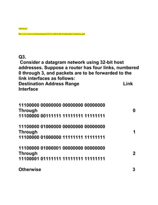 refrences:
file:///C:/Users/A/Downloads/CS132_EECS148_ProblemSet3_Solution.pdf
Q3.
Consider a datagram network using 32-bit host
addresses. Suppose a router has four links, numbered
0 through 3, and packets are to be forwarded to the
link interfaces as follows:
Destination Address Range Link
Interface
11100000 00000000 00000000 00000000
Through 0
11100000 00111111 11111111 11111111
11100000 01000000 00000000 00000000
Through 1
11100000 01000000 11111111 11111111
11100000 01000001 00000000 00000000
Through 2
11100001 01111111 11111111 11111111
Otherwise 3
 