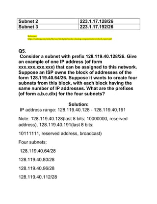Subnet 2 223.1.17.128/26
Subnet 3 223.1.17.192/26
Reference:
https://uniteng.com/wiki/lib/exe/fetch.php?media=classlog:computernetwork:hw4_report.pdf
Q5.
Consider a subnet with prefix 128.119.40.128/26. Give
an example of one IP address (of form
xxx.xxx.xxx.xxx) that can be assigned to this network.
Suppose an ISP owns the block of addresses of the
form 128.119.40.64/26. Suppose it wants to create four
subnets from this block, with each block having the
same number of IP addresses. What are the prefixes
(of form a.b.c.d/x) for the four subnets?
Solution:
IP address range: 128.119.40.128 ‐ 128.119.40.191
Note: 128.119.40.128(last 8 bits: 10000000, reserved
address), 128.119.40.191(last 8 bits:
10111111, reserved address, broadcast)
Four subnets:
128.119.40.64/28
128.119.40.80/28
128.119.40.96/28
128.119.40.112/28
 