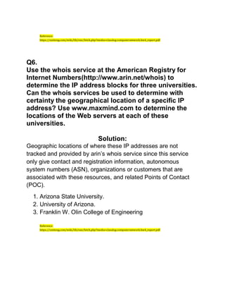 Reference:
https://uniteng.com/wiki/lib/exe/fetch.php?media=classlog:computernetwork:hw4_report.pdf
Q6.
Use the whois service at the American Registry for
Internet Numbers(http://www.arin.net/whois) to
determine the IP address blocks for three universities.
Can the whois services be used to determine with
certainty the geographical location of a specific IP
address? Use www.maxmind.com to determine the
locations of the Web servers at each of these
universities.
Solution:
Geographic locations of where these IP addresses are not
tracked and provided by arin’s whois service since this service
only give contact and registration information, autonomous
system numbers (ASN), organizations or customers that are
associated with these resources, and related Points of Contact
(POC).
1. Arizona State University.
2. University of Arizona.
3. Franklin W. Olin College of Engineering
Reference:
https://uniteng.com/wiki/lib/exe/fetch.php?media=classlog:computernetwork:hw4_report.pdf
 