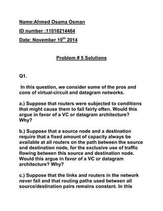 Name:Ahmed Osama Osman
ID number :11010214464
Date: November 19th
2014
Problem # 5 Solutions
Q1.
In this question, we consider some of the pros and
cons of virtual-circuit and datagram networks.
a.) Suppose that routers were subjected to conditions
that might cause them to fail fairly often. Would this
argue in favor of a VC or datagram architecture?
Why?
b.) Suppose that a source node and a destination
require that a fixed amount of capacity always be
available at all routers on the path between the source
and destination node, for the exclusive use of traffic
flowing between this source and destination node.
Would this argue in favor of a VC or datagram
architecture? Why?
c.) Suppose that the links and routers in the network
never fail and that routing paths used between all
source/destination pairs remains constant. In this
 