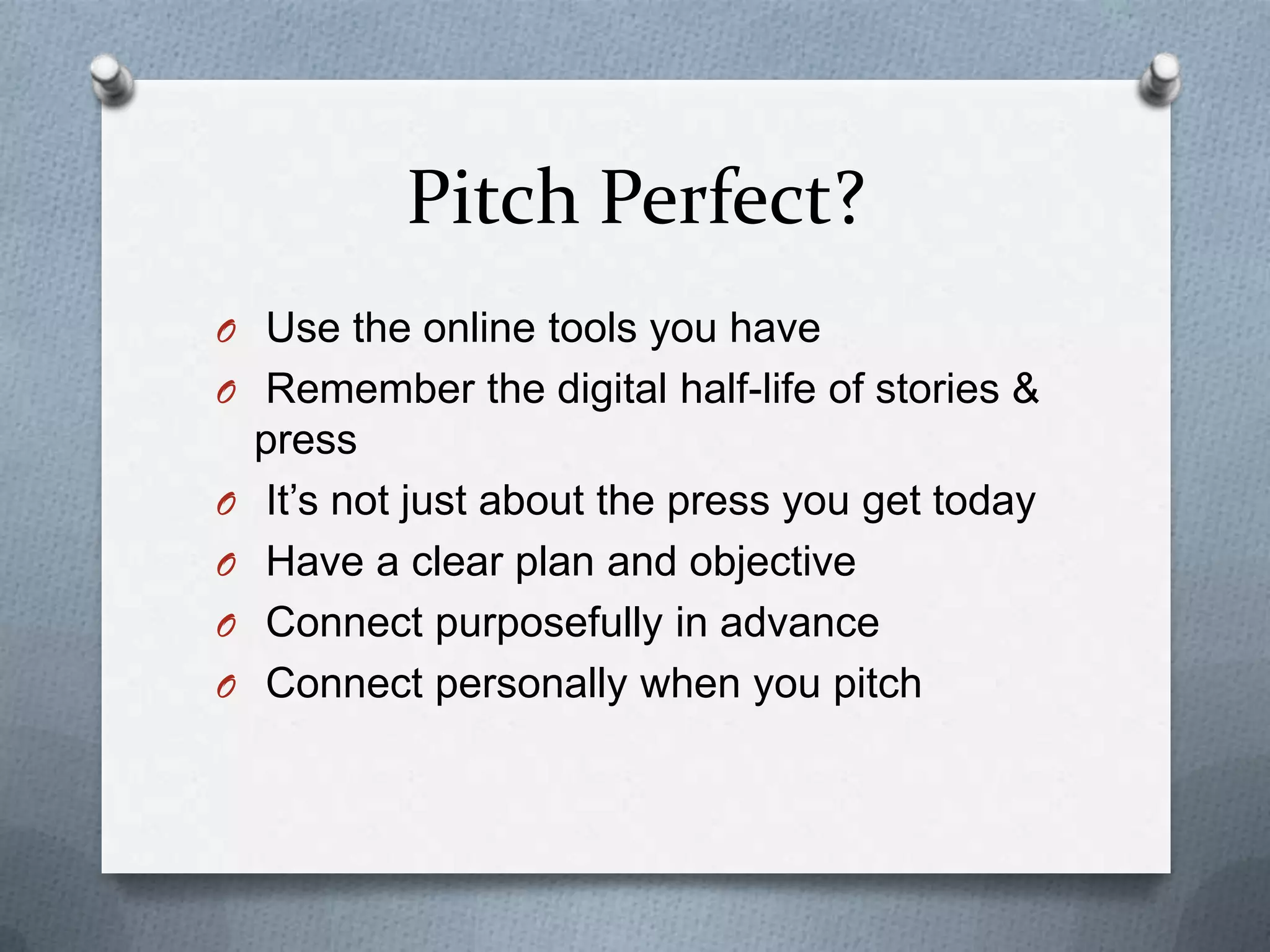 Pitch Perfect?
O Use the online tools you have
O Remember the digital half-life of stories &
press
O It’s not just about the press you get today
O Have a clear plan and objective
O Connect purposefully in advance
O Connect personally when you pitch