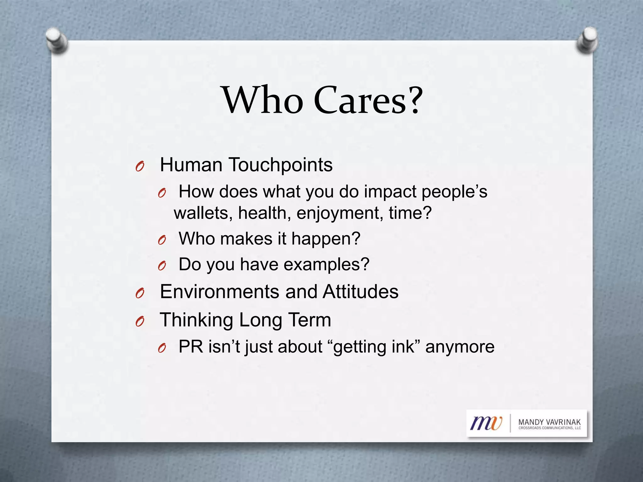 Who Cares?
O Human Touchpoints
O How does what you do impact people’s
wallets, health, enjoyment, time?
O Who makes it happen?
O Do you have examples?
O Environments and Attitudes
O Thinking Long Term
O PR isn’t just about “getting ink” anymore