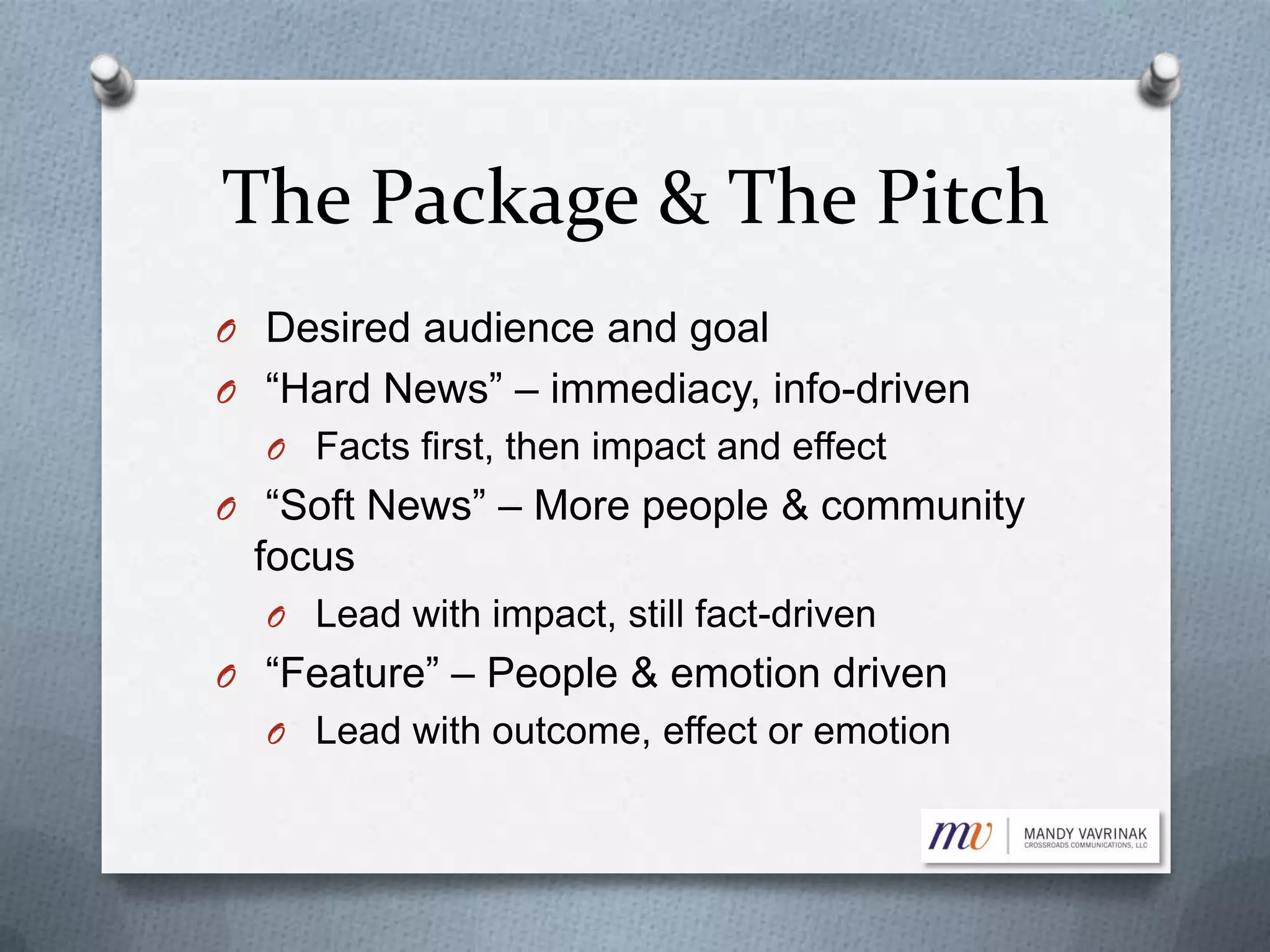 The Package & The Pitch
O Desired audience and goal
O “Hard News” – immediacy, info-driven
O Facts first, then impact and effect
O “Soft News” – More people & community
focus
O Lead with impact, still fact-driven
O “Feature” – People & emotion driven
O Lead with outcome, effect or emotion