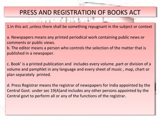 PRESS AND REGISTRATION OF BOOKS ACTPRESS AND REGISTRATION OF BOOKS ACT
1.In this act ,unless there shall be something repugnant in the subject or context
a. Newspapers means any printed periodical work containing public news or
comments or public views.
b. The editor means a person who controls the selection of the matter that is
published in a newspaper.
c. Book’ is a printed publication and includes every volume ,part or division of a
volume and pamphlet in any language and every sheet of music , map, chart or
plan separately printed.
d. Press Registrar means the registrar of newspapers for India appointed by the
Central Govt. under sec 19(A)and includes any other persons appointed by the
Central govt to perform all or any of the functions of the registrar.
1.In this act ,unless there shall be something repugnant in the subject or context
a. Newspapers means any printed periodical work containing public news or
comments or public views.
b. The editor means a person who controls the selection of the matter that is
published in a newspaper.
c. Book’ is a printed publication and includes every volume ,part or division of a
volume and pamphlet in any language and every sheet of music , map, chart or
plan separately printed.
d. Press Registrar means the registrar of newspapers for India appointed by the
Central Govt. under sec 19(A)and includes any other persons appointed by the
Central govt to perform all or any of the functions of the registrar.
 